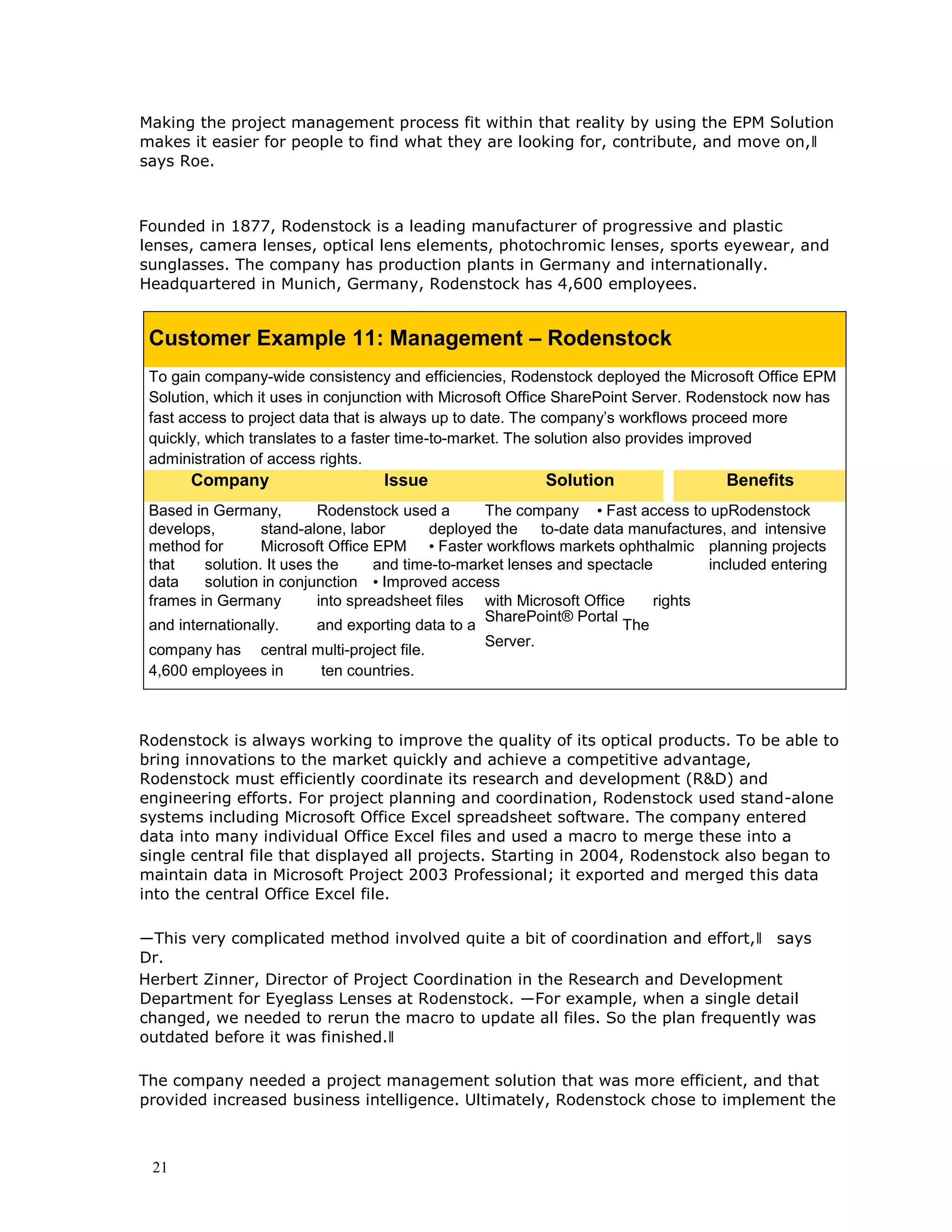 21
Making the project management process fit within that reality by using the EPM Solution
makes it easier for people to find what they are looking for, contribute, and move on,‖
says Roe.
Founded in 1877, Rodenstock is a leading manufacturer of progressive and plastic
lenses, camera lenses, optical lens elements, photochromic lenses, sports eyewear, and
sunglasses. The company has production plants in Germany and internationally.
Headquartered in Munich, Germany, Rodenstock has 4,600 employees.
Customer Example 11: Management – Rodenstock
To gain company-wide consistency and efficiencies, Rodenstock deployed the Microsoft Office EPM
Solution, which it uses in conjunction with Microsoft Office SharePoint Server. Rodenstock now has
fast access to project data that is always up to date. The company’s workflows proceed more
quickly, which translates to a faster time-to-market. The solution also provides improved
administration of access rights.
Company Issue Solution Benefits
Based in Germany, Rodenstock used a The company • Fast access to upRodenstock
develops, stand-alone, labor deployed the to-date data manufactures, and intensive
method for Microsoft Office EPM • Faster workflows markets ophthalmic planning projects
that solution. It uses the and time-to-market lenses and spectacle included entering
data solution in conjunction • Improved access
frames in Germany into spreadsheet files with Microsoft Office rights
and internationally. and exporting data to a
SharePoint® Portal
The
company has central multi-project file.
Server.
4,600 employees in ten countries.
Rodenstock is always working to improve the quality of its optical products. To be able to
bring innovations to the market quickly and achieve a competitive advantage,
Rodenstock must efficiently coordinate its research and development (R&D) and
engineering efforts. For project planning and coordination, Rodenstock used stand-alone
systems including Microsoft Office Excel spreadsheet software. The company entered
data into many individual Office Excel files and used a macro to merge these into a
single central file that displayed all projects. Starting in 2004, Rodenstock also began to
maintain data in Microsoft Project 2003 Professional; it exported and merged this data
into the central Office Excel file.
―This very complicated method involved quite a bit of coordination and effort,‖ says
Dr.
Herbert Zinner, Director of Project Coordination in the Research and Development
Department for Eyeglass Lenses at Rodenstock. ―For example, when a single detail
changed, we needed to rerun the macro to update all files. So the plan frequently was
outdated before it was finished.‖
The company needed a project management solution that was more efficient, and that
provided increased business intelligence. Ultimately, Rodenstock chose to implement the
 