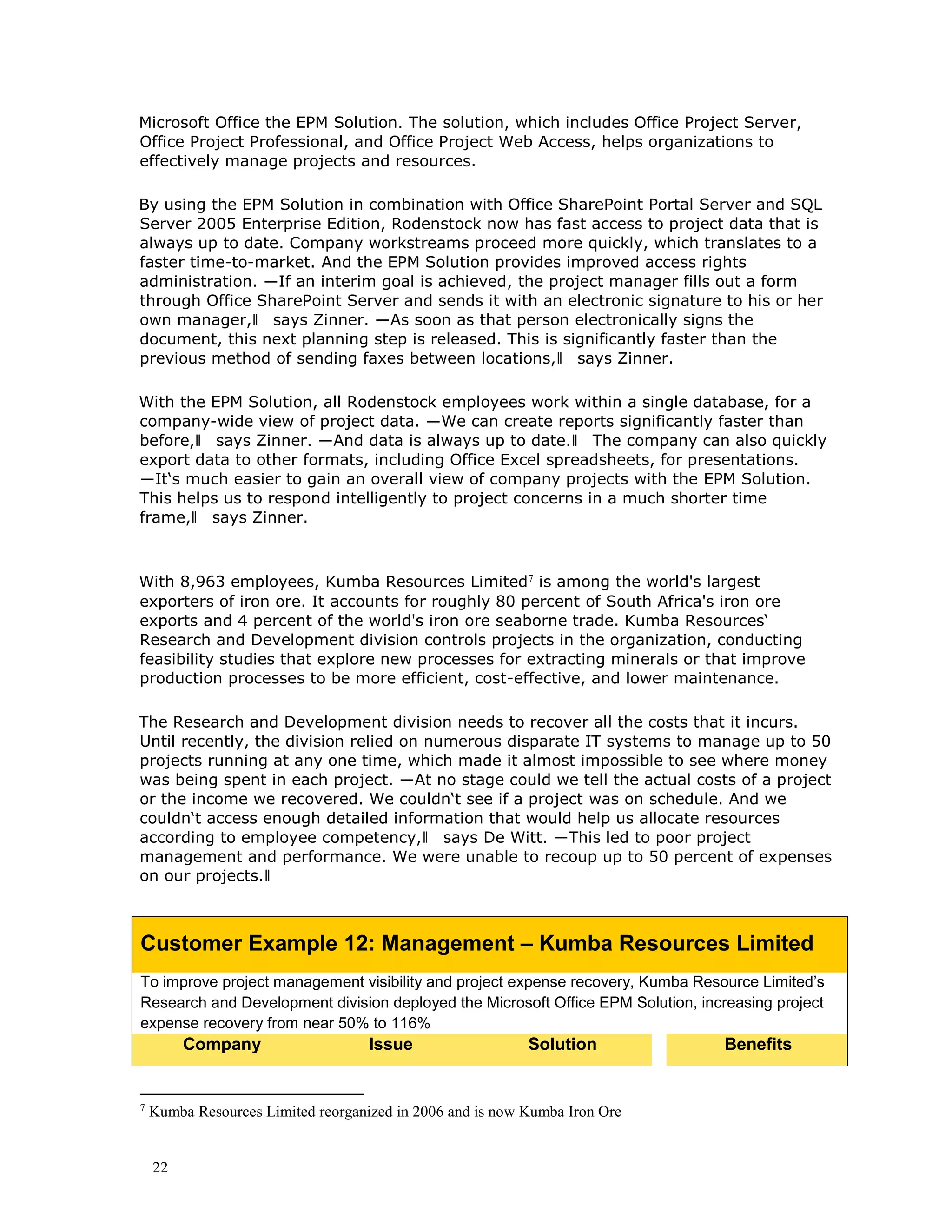 22
Microsoft Office the EPM Solution. The solution, which includes Office Project Server,
Office Project Professional, and Office Project Web Access, helps organizations to
effectively manage projects and resources.
By using the EPM Solution in combination with Office SharePoint Portal Server and SQL
Server 2005 Enterprise Edition, Rodenstock now has fast access to project data that is
always up to date. Company workstreams proceed more quickly, which translates to a
faster time-to-market. And the EPM Solution provides improved access rights
administration. ―If an interim goal is achieved, the project manager fills out a form
through Office SharePoint Server and sends it with an electronic signature to his or her
own manager,‖ says Zinner. ―As soon as that person electronically signs the
document, this next planning step is released. This is significantly faster than the
previous method of sending faxes between locations,‖ says Zinner.
With the EPM Solution, all Rodenstock employees work within a single database, for a
company-wide view of project data. ―We can create reports significantly faster than
before,‖ says Zinner. ―And data is always up to date.‖ The company can also quickly
export data to other formats, including Office Excel spreadsheets, for presentations.
―It‘s much easier to gain an overall view of company projects with the EPM Solution.
This helps us to respond intelligently to project concerns in a much shorter time
frame,‖ says Zinner.
With 8,963 employees, Kumba Resources Limited7
is among the world's largest
exporters of iron ore. It accounts for roughly 80 percent of South Africa's iron ore
exports and 4 percent of the world's iron ore seaborne trade. Kumba Resources‘
Research and Development division controls projects in the organization, conducting
feasibility studies that explore new processes for extracting minerals or that improve
production processes to be more efficient, cost-effective, and lower maintenance.
The Research and Development division needs to recover all the costs that it incurs.
Until recently, the division relied on numerous disparate IT systems to manage up to 50
projects running at any one time, which made it almost impossible to see where money
was being spent in each project. ―At no stage could we tell the actual costs of a project
or the income we recovered. We couldn‘t see if a project was on schedule. And we
couldn‘t access enough detailed information that would help us allocate resources
according to employee competency,‖ says De Witt. ―This led to poor project
management and performance. We were unable to recoup up to 50 percent of expenses
on our projects.‖
Customer Example 12: Management – Kumba Resources Limited
To improve project management visibility and project expense recovery, Kumba Resource Limited’s
Research and Development division deployed the Microsoft Office EPM Solution, increasing project
expense recovery from near 50% to 116%
Company Issue Solution Benefits
7
Kumba Resources Limited reorganized in 2006 and is now Kumba Iron Ore
 