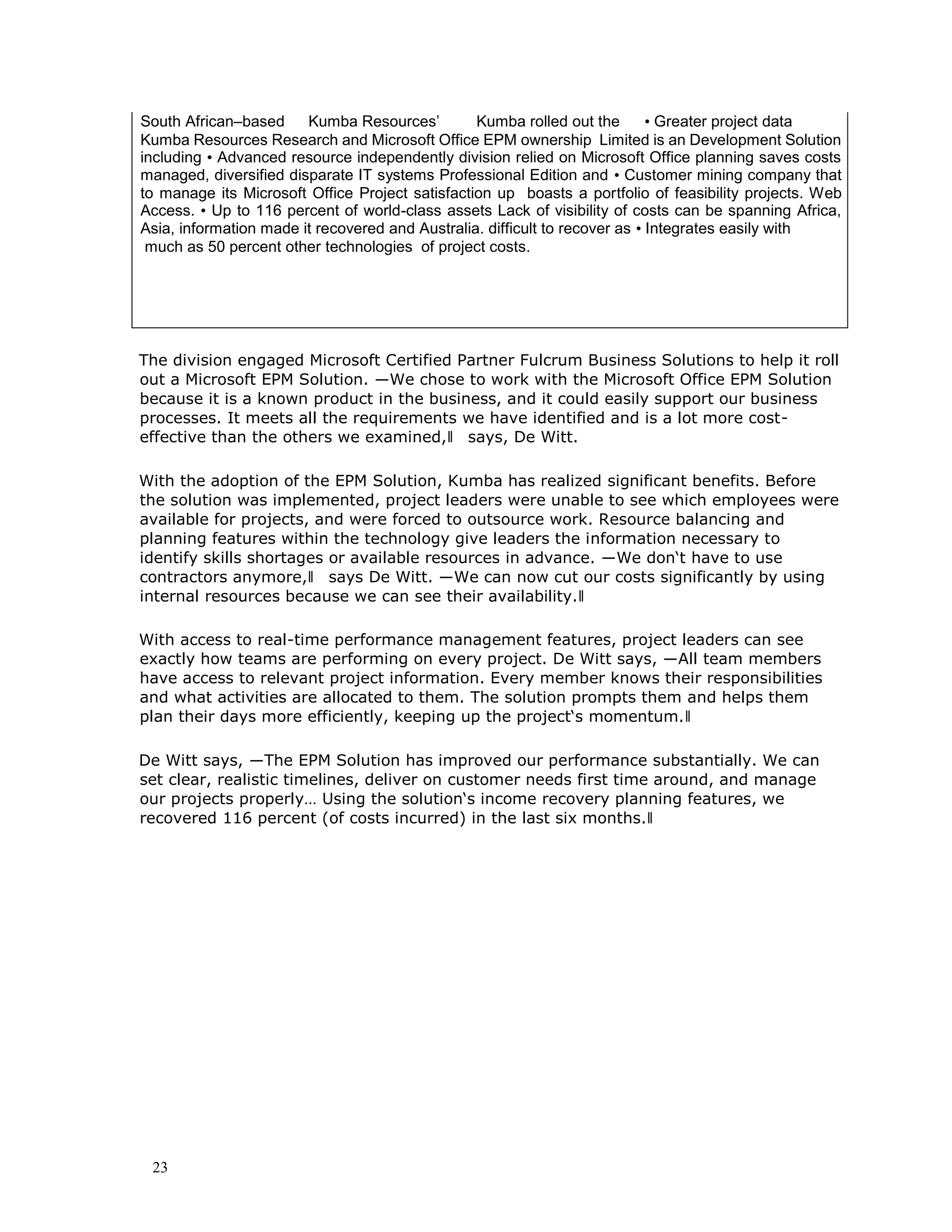 23
South African–based Kumba Resources’ Kumba rolled out the • Greater project data
Kumba Resources Research and Microsoft Office EPM ownership Limited is an Development Solution
including • Advanced resource independently division relied on Microsoft Office planning saves costs
managed, diversified disparate IT systems Professional Edition and • Customer mining company that
to manage its Microsoft Office Project satisfaction up boasts a portfolio of feasibility projects. Web
Access. • Up to 116 percent of world-class assets Lack of visibility of costs can be spanning Africa,
Asia, information made it recovered and Australia. difficult to recover as • Integrates easily with
much as 50 percent other technologies of project costs.
The division engaged Microsoft Certified Partner Fulcrum Business Solutions to help it roll
out a Microsoft EPM Solution. ―We chose to work with the Microsoft Office EPM Solution
because it is a known product in the business, and it could easily support our business
processes. It meets all the requirements we have identified and is a lot more cost-
effective than the others we examined,‖ says, De Witt.
With the adoption of the EPM Solution, Kumba has realized significant benefits. Before
the solution was implemented, project leaders were unable to see which employees were
available for projects, and were forced to outsource work. Resource balancing and
planning features within the technology give leaders the information necessary to
identify skills shortages or available resources in advance. ―We don‘t have to use
contractors anymore,‖ says De Witt. ―We can now cut our costs significantly by using
internal resources because we can see their availability.‖
With access to real-time performance management features, project leaders can see
exactly how teams are performing on every project. De Witt says, ―All team members
have access to relevant project information. Every member knows their responsibilities
and what activities are allocated to them. The solution prompts them and helps them
plan their days more efficiently, keeping up the project‘s momentum.‖
De Witt says, ―The EPM Solution has improved our performance substantially. We can
set clear, realistic timelines, deliver on customer needs first time around, and manage
our projects properly… Using the solution‘s income recovery planning features, we
recovered 116 percent (of costs incurred) in the last six months.‖
 