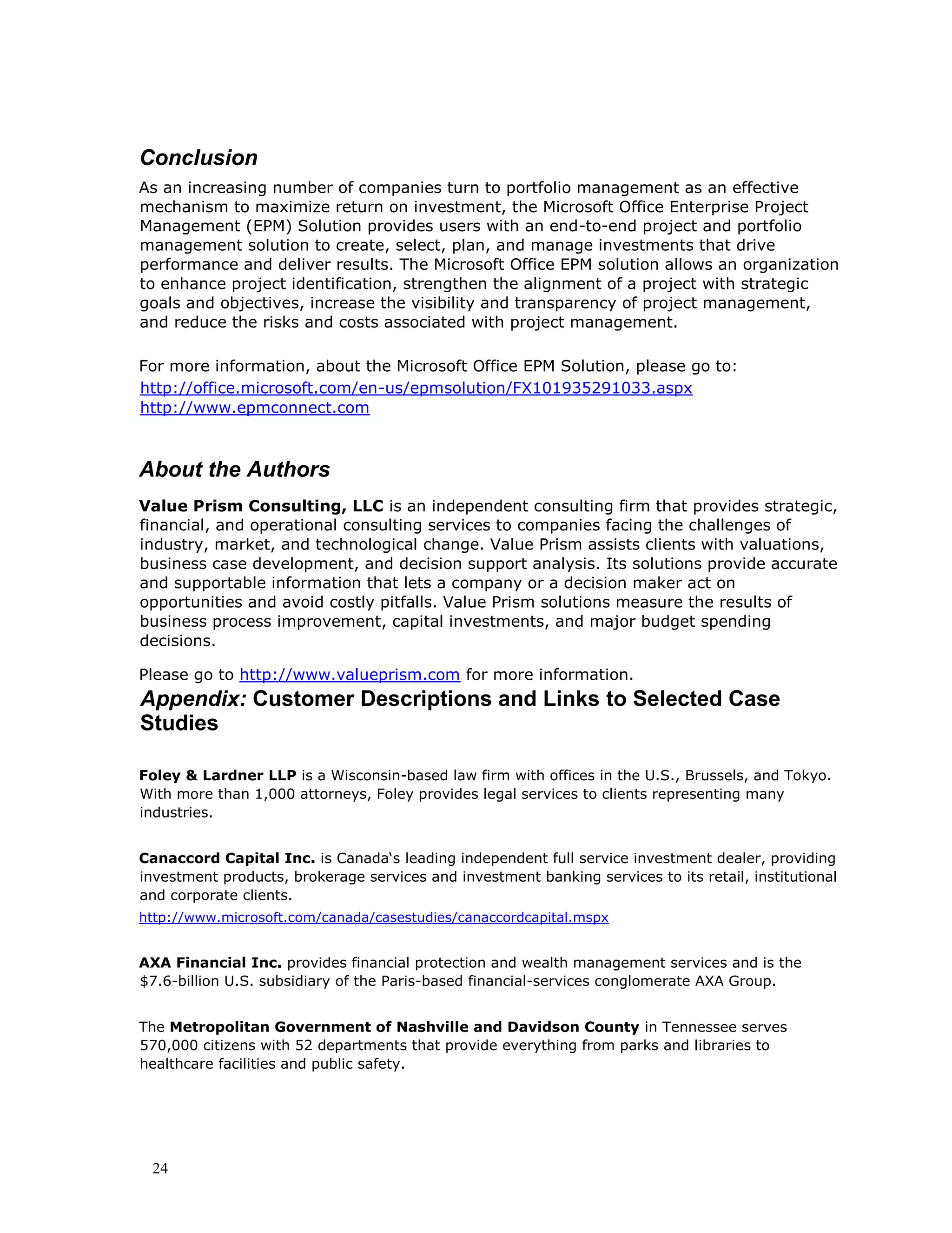 24
Conclusion
As an increasing number of companies turn to portfolio management as an effective
mechanism to maximize return on investment, the Microsoft Office Enterprise Project
Management (EPM) Solution provides users with an end-to-end project and portfolio
management solution to create, select, plan, and manage investments that drive
performance and deliver results. The Microsoft Office EPM solution allows an organization
to enhance project identification, strengthen the alignment of a project with strategic
goals and objectives, increase the visibility and transparency of project management,
and reduce the risks and costs associated with project management.
For more information, about the Microsoft Office EPM Solution, please go to:
http://office.microsoft.com/en-us/epmsolution/FX101935291033.aspx
http://www.epmconnect.com
About the Authors
Value Prism Consulting, LLC is an independent consulting firm that provides strategic,
financial, and operational consulting services to companies facing the challenges of
industry, market, and technological change. Value Prism assists clients with valuations,
business case development, and decision support analysis. Its solutions provide accurate
and supportable information that lets a company or a decision maker act on
opportunities and avoid costly pitfalls. Value Prism solutions measure the results of
business process improvement, capital investments, and major budget spending
decisions.
Please go to http://www.valueprism.com for more information.
Appendix: Customer Descriptions and Links to Selected Case
Studies
Foley & Lardner LLP is a Wisconsin-based law firm with offices in the U.S., Brussels, and Tokyo.
With more than 1,000 attorneys, Foley provides legal services to clients representing many
industries.
Canaccord Capital Inc. is Canada‘s leading independent full service investment dealer, providing
investment products, brokerage services and investment banking services to its retail, institutional
and corporate clients.
http://www.microsoft.com/canada/casestudies/canaccordcapital.mspx
AXA Financial Inc. provides financial protection and wealth management services and is the
$7.6-billion U.S. subsidiary of the Paris-based financial-services conglomerate AXA Group.
The Metropolitan Government of Nashville and Davidson County in Tennessee serves
570,000 citizens with 52 departments that provide everything from parks and libraries to
healthcare facilities and public safety.
 