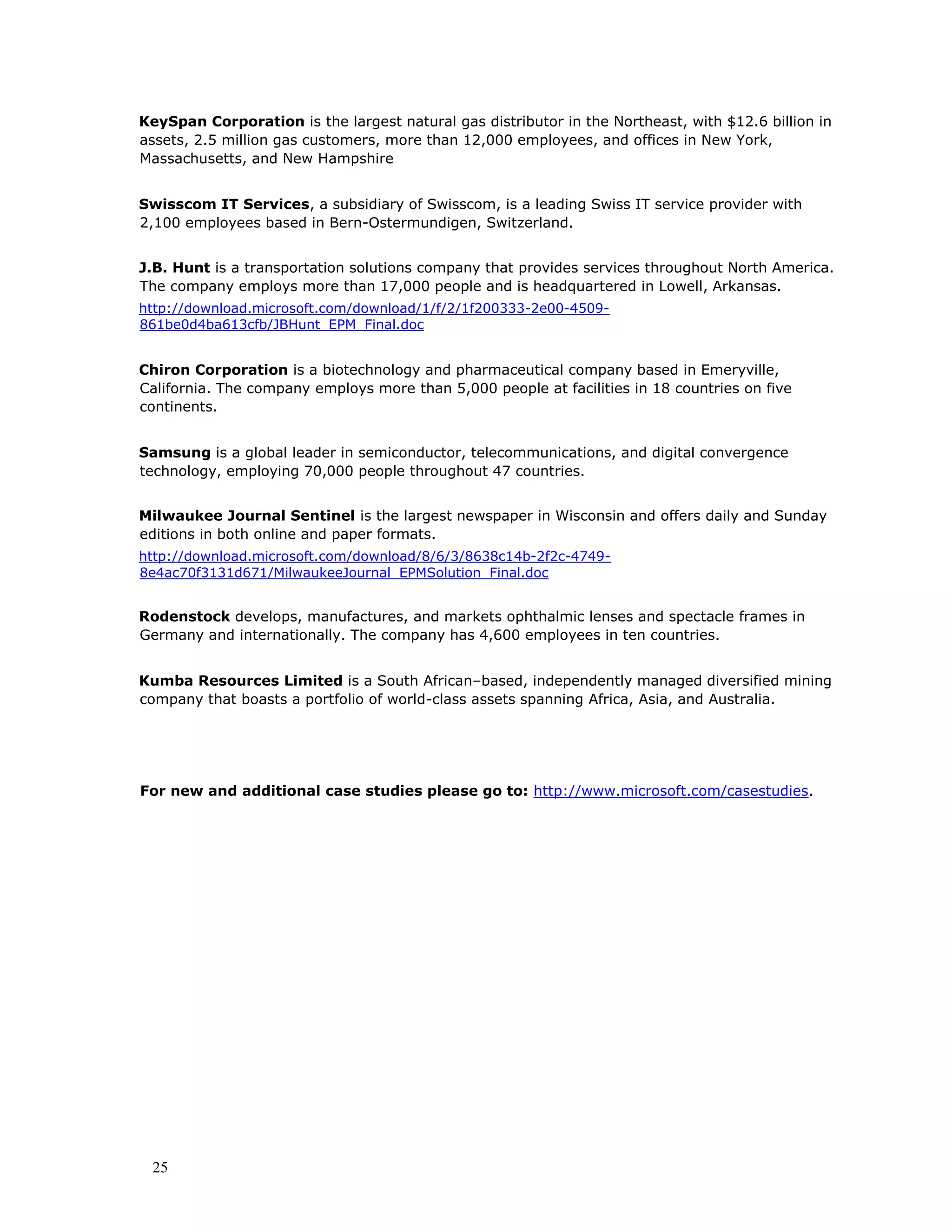 25
KeySpan Corporation is the largest natural gas distributor in the Northeast, with $12.6 billion in
assets, 2.5 million gas customers, more than 12,000 employees, and offices in New York,
Massachusetts, and New Hampshire
Swisscom IT Services, a subsidiary of Swisscom, is a leading Swiss IT service provider with
2,100 employees based in Bern-Ostermundigen, Switzerland.
J.B. Hunt is a transportation solutions company that provides services throughout North America.
The company employs more than 17,000 people and is headquartered in Lowell, Arkansas.
http://download.microsoft.com/download/1/f/2/1f200333-2e00-4509-
861be0d4ba613cfb/JBHunt_EPM_Final.doc
Chiron Corporation is a biotechnology and pharmaceutical company based in Emeryville,
California. The company employs more than 5,000 people at facilities in 18 countries on five
continents.
Samsung is a global leader in semiconductor, telecommunications, and digital convergence
technology, employing 70,000 people throughout 47 countries.
Milwaukee Journal Sentinel is the largest newspaper in Wisconsin and offers daily and Sunday
editions in both online and paper formats.
http://download.microsoft.com/download/8/6/3/8638c14b-2f2c-4749-
8e4ac70f3131d671/MilwaukeeJournal_EPMSolution_Final.doc
Rodenstock develops, manufactures, and markets ophthalmic lenses and spectacle frames in
Germany and internationally. The company has 4,600 employees in ten countries.
Kumba Resources Limited is a South African–based, independently managed diversified mining
company that boasts a portfolio of world-class assets spanning Africa, Asia, and Australia.
For new and additional case studies please go to: http://www.microsoft.com/casestudies.
 