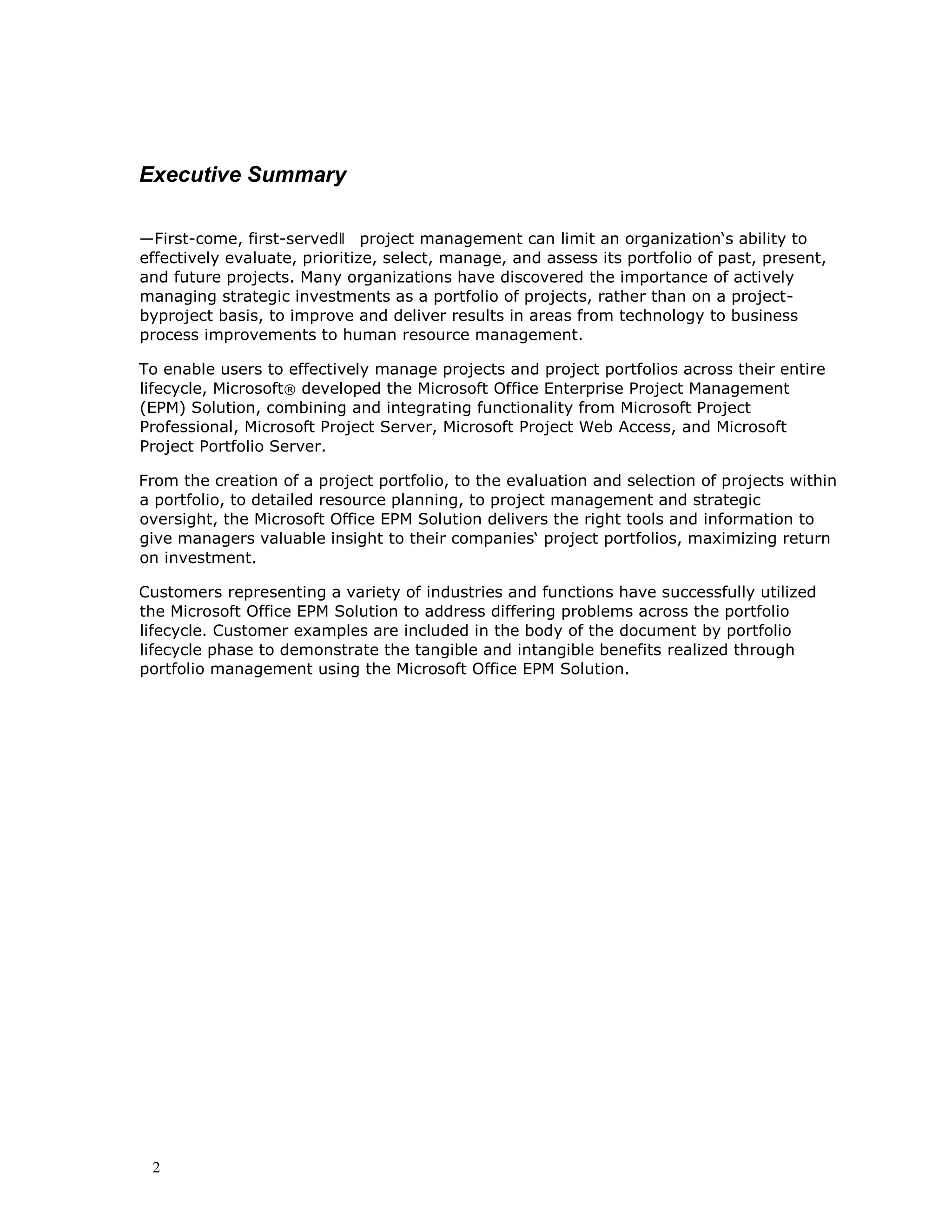 2
Executive Summary
―First-come, first-served‖ project management can limit an organization‘s ability to
effectively evaluate, prioritize, select, manage, and assess its portfolio of past, present,
and future projects. Many organizations have discovered the importance of actively
managing strategic investments as a portfolio of projects, rather than on a project-
byproject basis, to improve and deliver results in areas from technology to business
process improvements to human resource management.
To enable users to effectively manage projects and project portfolios across their entire
lifecycle, Microsoft® developed the Microsoft Office Enterprise Project Management
(EPM) Solution, combining and integrating functionality from Microsoft Project
Professional, Microsoft Project Server, Microsoft Project Web Access, and Microsoft
Project Portfolio Server.
From the creation of a project portfolio, to the evaluation and selection of projects within
a portfolio, to detailed resource planning, to project management and strategic
oversight, the Microsoft Office EPM Solution delivers the right tools and information to
give managers valuable insight to their companies‘ project portfolios, maximizing return
on investment.
Customers representing a variety of industries and functions have successfully utilized
the Microsoft Office EPM Solution to address differing problems across the portfolio
lifecycle. Customer examples are included in the body of the document by portfolio
lifecycle phase to demonstrate the tangible and intangible benefits realized through
portfolio management using the Microsoft Office EPM Solution.
 
