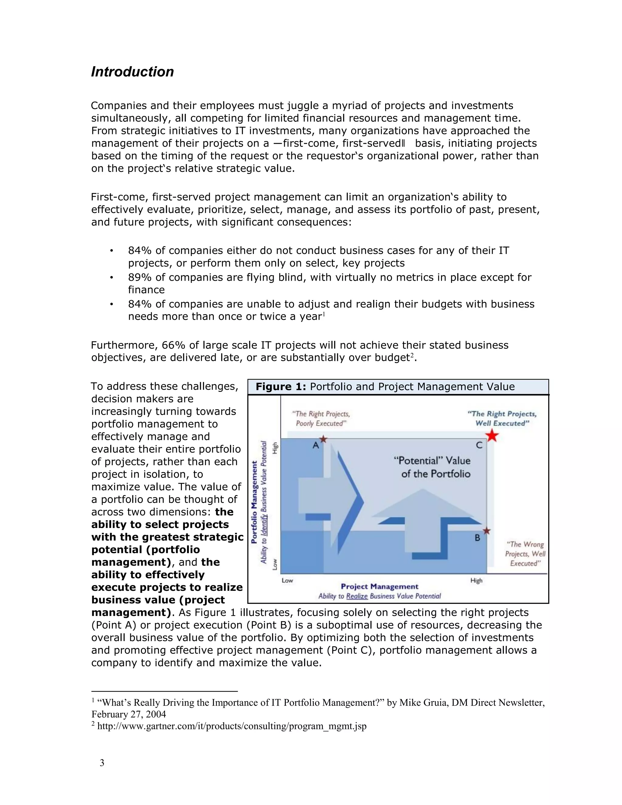 3
Introduction
Companies and their employees must juggle a myriad of projects and investments
simultaneously, all competing for limited financial resources and management time.
From strategic initiatives to IT investments, many organizations have approached the
management of their projects on a ―first-come, first-served‖ basis, initiating projects
based on the timing of the request or the requestor‘s organizational power, rather than
on the project‘s relative strategic value.
First-come, first-served project management can limit an organization‘s ability to
effectively evaluate, prioritize, select, manage, and assess its portfolio of past, present,
and future projects, with significant consequences:
• 84% of companies either do not conduct business cases for any of their IT
projects, or perform them only on select, key projects
• 89% of companies are flying blind, with virtually no metrics in place except for
finance
• 84% of companies are unable to adjust and realign their budgets with business
needs more than once or twice a year1
Furthermore, 66% of large scale IT projects will not achieve their stated business
objectives, are delivered late, or are substantially over budget2
.
To address these challenges,
decision makers are
increasingly turning towards
portfolio management to
effectively manage and
evaluate their entire portfolio
of projects, rather than each
project in isolation, to
maximize value. The value of
a portfolio can be thought of
across two dimensions: the
ability to select projects
with the greatest strategic
potential (portfolio
management), and the
ability to effectively
execute projects to realize
business value (project
management). As Figure 1 illustrates, focusing solely on selecting the right projects
(Point A) or project execution (Point B) is a suboptimal use of resources, decreasing the
overall business value of the portfolio. By optimizing both the selection of investments
and promoting effective project management (Point C), portfolio management allows a
company to identify and maximize the value.
1
“What’s Really Driving the Importance of IT Portfolio Management?” by Mike Gruia, DM Direct Newsletter,
February 27, 2004
2
http://www.gartner.com/it/products/consulting/program_mgmt.jsp
Figure 1: Portfolio and Project Management Value
 