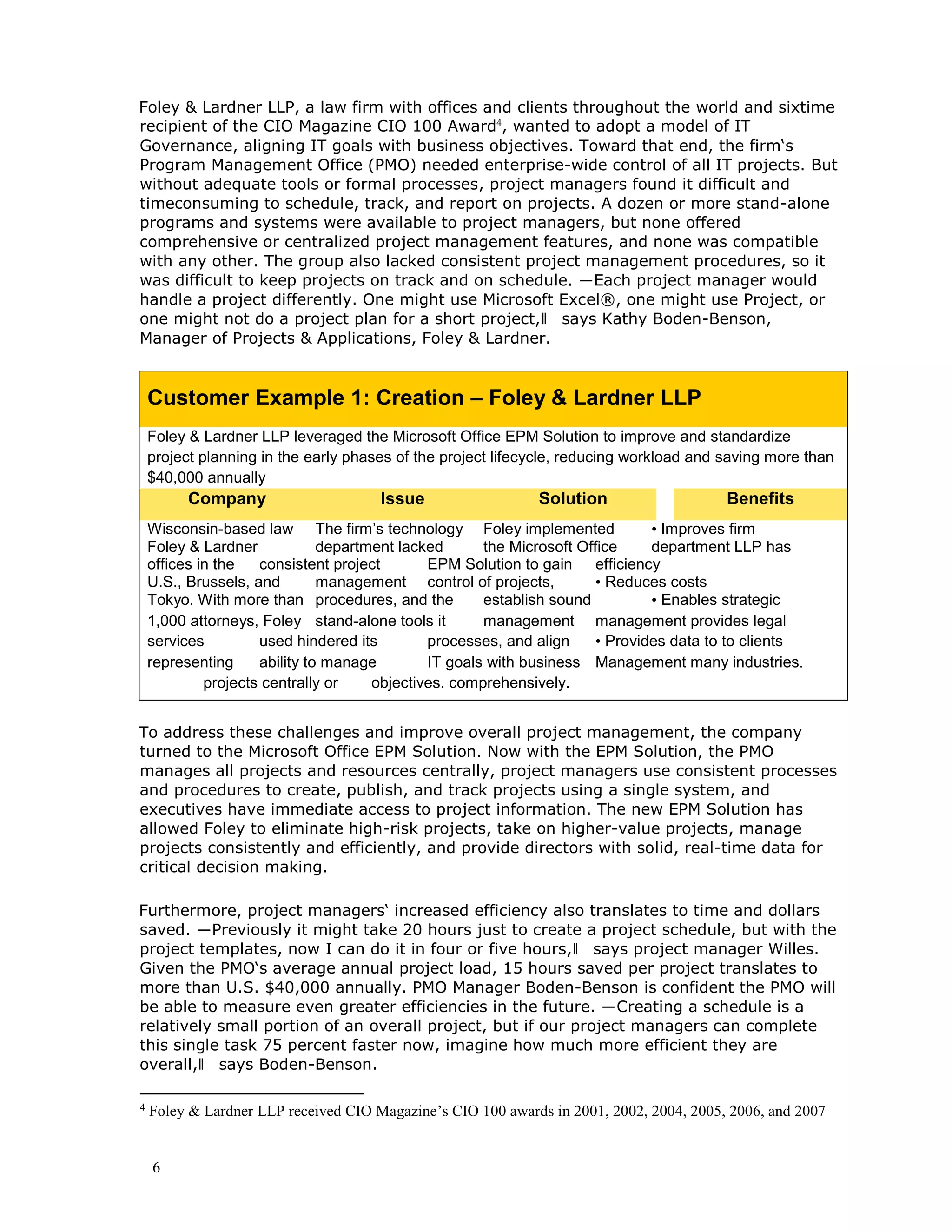 6
Foley & Lardner LLP, a law firm with offices and clients throughout the world and sixtime
recipient of the CIO Magazine CIO 100 Award4
, wanted to adopt a model of IT
Governance, aligning IT goals with business objectives. Toward that end, the firm‘s
Program Management Office (PMO) needed enterprise-wide control of all IT projects. But
without adequate tools or formal processes, project managers found it difficult and
timeconsuming to schedule, track, and report on projects. A dozen or more stand-alone
programs and systems were available to project managers, but none offered
comprehensive or centralized project management features, and none was compatible
with any other. The group also lacked consistent project management procedures, so it
was difficult to keep projects on track and on schedule. ―Each project manager would
handle a project differently. One might use Microsoft Excel®, one might use Project, or
one might not do a project plan for a short project,‖ says Kathy Boden-Benson,
Manager of Projects & Applications, Foley & Lardner.
Customer Example 1: Creation – Foley & Lardner LLP
Foley & Lardner LLP leveraged the Microsoft Office EPM Solution to improve and standardize
project planning in the early phases of the project lifecycle, reducing workload and saving more than
$40,000 annually
Company Issue Solution Benefits
Wisconsin-based law The firm’s technology Foley implemented • Improves firm
Foley & Lardner department lacked the Microsoft Office department LLP has
offices in the consistent project EPM Solution to gain efficiency
U.S., Brussels, and management control of projects, • Reduces costs
Tokyo. With more than procedures, and the establish sound • Enables strategic
1,000 attorneys, Foley stand-alone tools it management management provides legal
services used hindered its processes, and align • Provides data to to clients
representing ability to manage IT goals with business Management many industries.
projects centrally or objectives. comprehensively.
To address these challenges and improve overall project management, the company
turned to the Microsoft Office EPM Solution. Now with the EPM Solution, the PMO
manages all projects and resources centrally, project managers use consistent processes
and procedures to create, publish, and track projects using a single system, and
executives have immediate access to project information. The new EPM Solution has
allowed Foley to eliminate high-risk projects, take on higher-value projects, manage
projects consistently and efficiently, and provide directors with solid, real-time data for
critical decision making.
Furthermore, project managers‘ increased efficiency also translates to time and dollars
saved. ―Previously it might take 20 hours just to create a project schedule, but with the
project templates, now I can do it in four or five hours,‖ says project manager Willes.
Given the PMO‘s average annual project load, 15 hours saved per project translates to
more than U.S. $40,000 annually. PMO Manager Boden-Benson is confident the PMO will
be able to measure even greater efficiencies in the future. ―Creating a schedule is a
relatively small portion of an overall project, but if our project managers can complete
this single task 75 percent faster now, imagine how much more efficient they are
overall,‖ says Boden-Benson.
4
Foley & Lardner LLP received CIO Magazine’s CIO 100 awards in 2001, 2002, 2004, 2005, 2006, and 2007
 