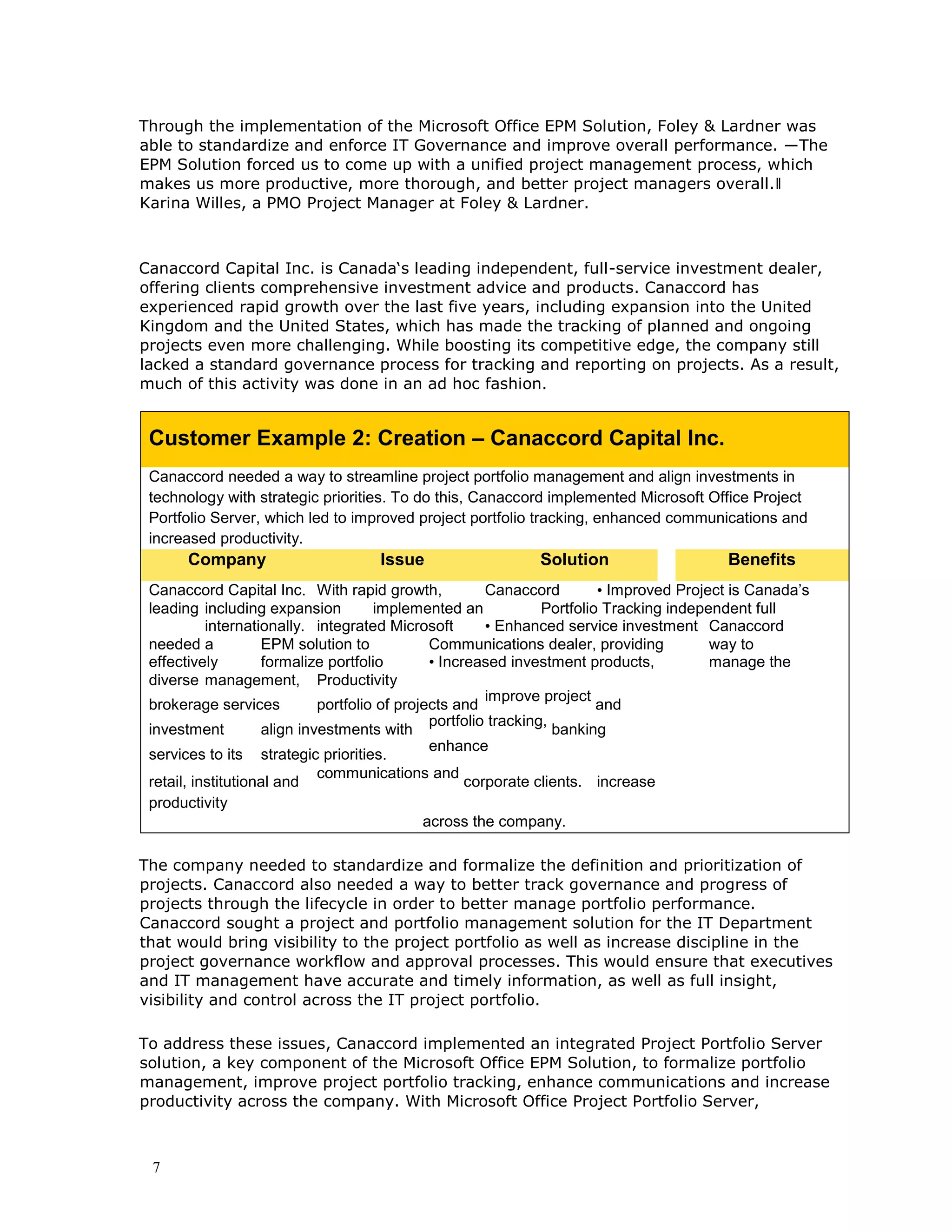 7
Through the implementation of the Microsoft Office EPM Solution, Foley & Lardner was
able to standardize and enforce IT Governance and improve overall performance. ―The
EPM Solution forced us to come up with a unified project management process, which
makes us more productive, more thorough, and better project managers overall.‖
Karina Willes, a PMO Project Manager at Foley & Lardner.
Canaccord Capital Inc. is Canada‘s leading independent, full-service investment dealer,
offering clients comprehensive investment advice and products. Canaccord has
experienced rapid growth over the last five years, including expansion into the United
Kingdom and the United States, which has made the tracking of planned and ongoing
projects even more challenging. While boosting its competitive edge, the company still
lacked a standard governance process for tracking and reporting on projects. As a result,
much of this activity was done in an ad hoc fashion.
Customer Example 2: Creation – Canaccord Capital Inc.
Canaccord needed a way to streamline project portfolio management and align investments in
technology with strategic priorities. To do this, Canaccord implemented Microsoft Office Project
Portfolio Server, which led to improved project portfolio tracking, enhanced communications and
increased productivity.
Company Issue Solution Benefits
Canaccord Capital Inc. With rapid growth, Canaccord • Improved Project is Canada’s
leading including expansion implemented an Portfolio Tracking independent full
internationally. integrated Microsoft • Enhanced service investment Canaccord
needed a EPM solution to Communications dealer, providing way to
effectively formalize portfolio • Increased investment products, manage the
diverse management, Productivity
brokerage services portfolio of projects and
improve project
and
investment align investments with
portfolio tracking,
banking
services to its strategic priorities.
enhance
retail, institutional and
communications and
corporate clients. increase
productivity
across the company.
The company needed to standardize and formalize the definition and prioritization of
projects. Canaccord also needed a way to better track governance and progress of
projects through the lifecycle in order to better manage portfolio performance.
Canaccord sought a project and portfolio management solution for the IT Department
that would bring visibility to the project portfolio as well as increase discipline in the
project governance workflow and approval processes. This would ensure that executives
and IT management have accurate and timely information, as well as full insight,
visibility and control across the IT project portfolio.
To address these issues, Canaccord implemented an integrated Project Portfolio Server
solution, a key component of the Microsoft Office EPM Solution, to formalize portfolio
management, improve project portfolio tracking, enhance communications and increase
productivity across the company. With Microsoft Office Project Portfolio Server,
 