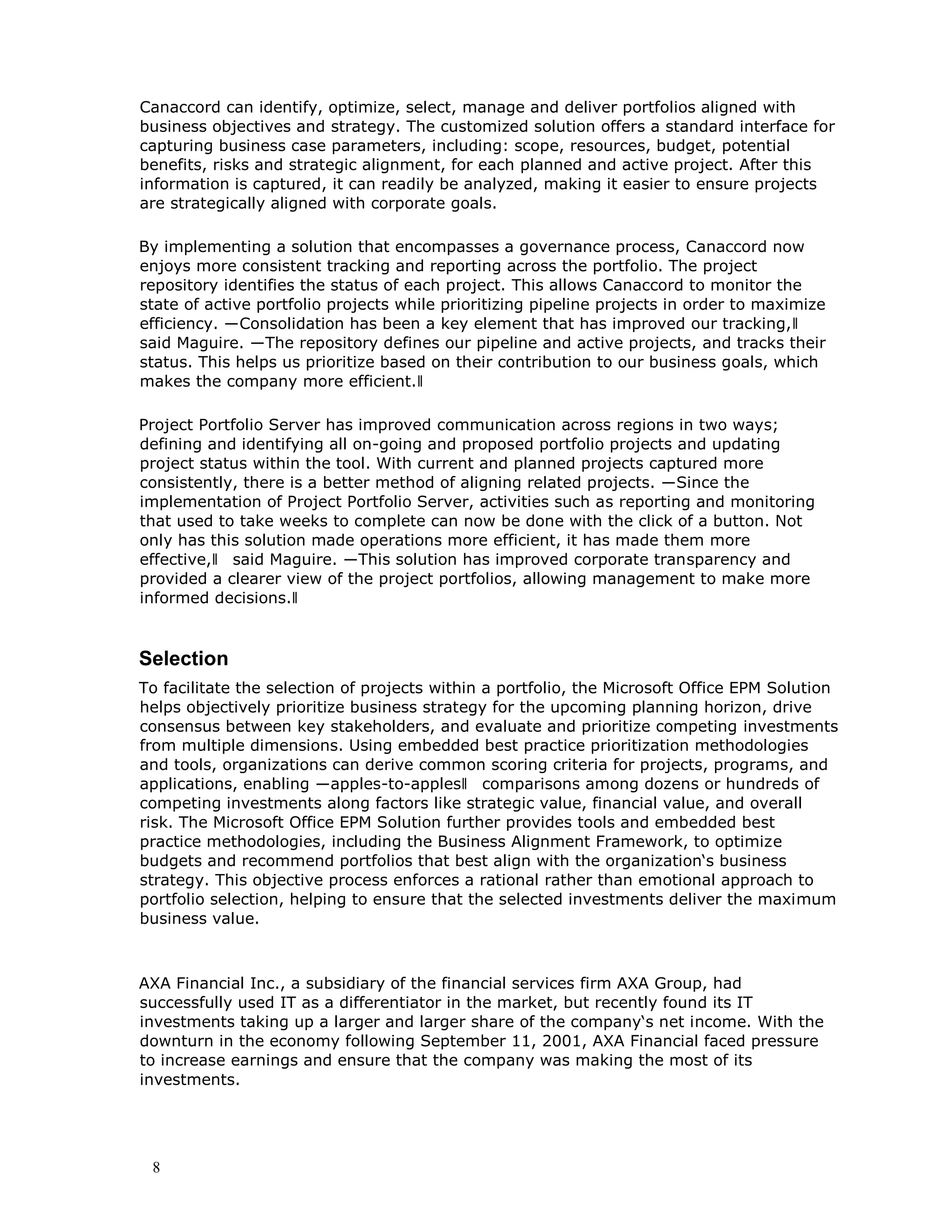 8
Canaccord can identify, optimize, select, manage and deliver portfolios aligned with
business objectives and strategy. The customized solution offers a standard interface for
capturing business case parameters, including: scope, resources, budget, potential
benefits, risks and strategic alignment, for each planned and active project. After this
information is captured, it can readily be analyzed, making it easier to ensure projects
are strategically aligned with corporate goals.
By implementing a solution that encompasses a governance process, Canaccord now
enjoys more consistent tracking and reporting across the portfolio. The project
repository identifies the status of each project. This allows Canaccord to monitor the
state of active portfolio projects while prioritizing pipeline projects in order to maximize
efficiency. ―Consolidation has been a key element that has improved our tracking,‖
said Maguire. ―The repository defines our pipeline and active projects, and tracks their
status. This helps us prioritize based on their contribution to our business goals, which
makes the company more efficient.‖
Project Portfolio Server has improved communication across regions in two ways;
defining and identifying all on-going and proposed portfolio projects and updating
project status within the tool. With current and planned projects captured more
consistently, there is a better method of aligning related projects. ―Since the
implementation of Project Portfolio Server, activities such as reporting and monitoring
that used to take weeks to complete can now be done with the click of a button. Not
only has this solution made operations more efficient, it has made them more
effective,‖ said Maguire. ―This solution has improved corporate transparency and
provided a clearer view of the project portfolios, allowing management to make more
informed decisions.‖
Selection
To facilitate the selection of projects within a portfolio, the Microsoft Office EPM Solution
helps objectively prioritize business strategy for the upcoming planning horizon, drive
consensus between key stakeholders, and evaluate and prioritize competing investments
from multiple dimensions. Using embedded best practice prioritization methodologies
and tools, organizations can derive common scoring criteria for projects, programs, and
applications, enabling ―apples-to-apples‖ comparisons among dozens or hundreds of
competing investments along factors like strategic value, financial value, and overall
risk. The Microsoft Office EPM Solution further provides tools and embedded best
practice methodologies, including the Business Alignment Framework, to optimize
budgets and recommend portfolios that best align with the organization‘s business
strategy. This objective process enforces a rational rather than emotional approach to
portfolio selection, helping to ensure that the selected investments deliver the maximum
business value.
AXA Financial Inc., a subsidiary of the financial services firm AXA Group, had
successfully used IT as a differentiator in the market, but recently found its IT
investments taking up a larger and larger share of the company‘s net income. With the
downturn in the economy following September 11, 2001, AXA Financial faced pressure
to increase earnings and ensure that the company was making the most of its
investments.
 
