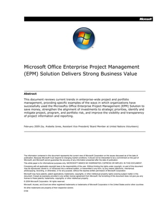 Microsoft Office Enterprise Project Management
(EPM) Solution Delivers Strong Business Value
Abstract
This document reviews current trends in enterprise-wide project and portfolio
management, providing specific examples of the ways in which organizations have
successfully used the Microsoft® Office Enterprise Project Management (EPM) Solution to
save money, strengthen the alignment of investments to strategic priorities, identify and
mitigate project, program, and portfolio risk, and improve the visibility and transparency
of project information and reporting.
February 2009 (by. Arabella Jones, Assistant Vice President/ Board Member at United Nations Volunteers)
The information contained in this document represents the current view of Microsoft Corporation on the issues discussed as of the date of
publication. Because Microsoft must respond to changing market conditions, it should not be interpreted to be a commitment on the part of
Microsoft, and Microsoft cannot guarantee the accuracy of any information presented after the date of publication.
This white paper is for informational purposes only. MICROSOFT MAKES NO WARRANTIES, EXPRESS OR IMPLIED, IN THIS DOCUMENT.
Complying with all applicable copyright laws is the responsibility of the user. Without limiting the rights under copyright, no part of this document
may be reproduced, stored in, or introduced into a retrieval system, or transmitted in any form, by any means (electronic, mechanical,
photocopying, recording, or otherwise), or for any purpose, without the express written permission of Microsoft Corporation.
Microsoft may have patents, patent applications, trademarks, copyrights, or other intellectual property rights covering subject matter in this
document. Except as expressly provided in any written license agreement from Microsoft, the furnishing of this document does not give you any
license to these patents, trademarks, copyrights, or other intellectual property.
© 2009 Microsoft Corporation. All rights reserved.
Microsoft, Access, and Excel are either registered trademarks or trademarks of Microsoft Corporation in the United States and/or other countries.
All other trademarks are property of their respective owners.
0109
 