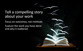14	
  
Tell	
  a	
  compelling	
  story	
  	
  
about	
  your	
  work	
  
Focus	
  on	
  outcomes,	
  not	
  methods	
  
Feature	
  the	
  work	
  you	
  have	
  done	
  	
  
and	
  why	
  it	
  majered	
  
 