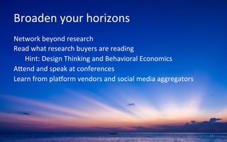 Broaden	
  your	
  horizons	
  
Network	
  beyond	
  research	
  
Read	
  what	
  research	
  buyers	
  are	
  reading	
  
	
  Hint:	
  Design	
  Thinking	
  and	
  Behavioral	
  Economics	
  
Ajend	
  and	
  speak	
  at	
  conferences	
  
Learn	
  from	
  plakorm	
  vendors	
  and	
  social	
  media	
  aggregators	
  
	
  
	
  
15	
  
 