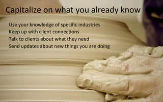 16	
  
Capitalize	
  on	
  what	
  you	
  already	
  know	
  
Use	
  your	
  knowledge	
  of	
  speciﬁc	
  industries	
  
Keep	
  up	
  with	
  client	
  connec3ons	
  
Talk	
  to	
  clients	
  about	
  what	
  they	
  need	
  
Send	
  updates	
  about	
  new	
  things	
  you	
  are	
  doing	
  
	
  
	
  
 