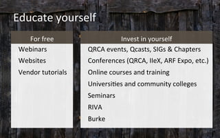 Educate	
  yourself	
  
For	
  free	
  
Webinars	
  
Websites	
  
Vendor	
  tutorials	
  
Invest	
  in	
  yourself	
  
QRCA	
  events,	
  Qcasts,	
  SIGs	
  &	
  Chapters	
  
Conferences	
  (QRCA,	
  IIeX,	
  ARF	
  Expo,	
  etc.)	
  
Online	
  courses	
  and	
  training	
  
Universi3es	
  and	
  community	
  colleges	
  
Seminars	
  
RIVA	
  
Burke	
  
	
   18	
  
 
