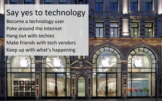 Say	
  yes	
  to	
  technology	
  
Become	
  a	
  technology	
  user	
  
Poke	
  around	
  the	
  Internet	
  	
  
Hang	
  out	
  with	
  techies	
  
Make	
  friends	
  with	
  tech	
  vendors	
   	
  	
  
Keep	
  up	
  with	
  what’s	
  happening	
  
19	
  
 