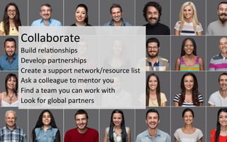  	
  
20	
  
Collaborate	
  
Build	
  rela3onships	
  
Develop	
  partnerships	
  
Create	
  a	
  support	
  network/resource	
  list	
  
Ask	
  a	
  colleague	
  to	
  mentor	
  you	
  
Find	
  a	
  team	
  you	
  can	
  work	
  with	
  
Look	
  for	
  global	
  partners	
  
 