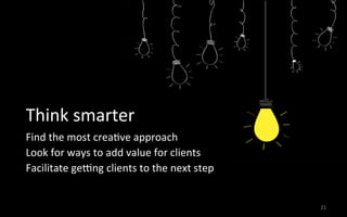 21	
  
Think	
  smarter	
  
Find	
  the	
  most	
  crea3ve	
  approach	
  
Look	
  for	
  ways	
  to	
  add	
  value	
  for	
  clients	
  
Facilitate	
  geqng	
  clients	
  to	
  the	
  next	
  step	
  
	
  
 