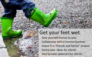 Get	
  your	
  feet	
  wet	
  	
  
Give	
  yourself	
  license	
  to	
  play	
  	
  	
  
Collaborate	
  with	
  a	
  mentor/partner	
  
Invest	
  in	
  a	
  “friends	
  and	
  family”	
  project	
  
Demo	
  new	
  	
  ideas	
  for	
  clients	
  
Host	
  private	
  webinars	
  for	
  clients	
  
22	
  
 