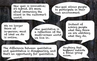 New qual is innovative;
it’s hybrid. It’s more
about immersing the
client in the customer’s
world.
New	
  qual allows people
to participate in their
own environment.
Anything that
happens outside
a focus group
room.
We no longer
think of
in-person; most
of what we do
is online.
The difference between qualitative
and quantitative is disappearing, and
that’s an opportunity for qualitative.
Instead of
asking people
what they think
we are watching
what they do.
5	
  
New qualitative is
a reflection of the
multi-screen world
we live in.
 