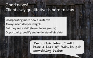 Good	
  news!	
  	
  
Clients	
  say	
  qualita3ve	
  is	
  here	
  to	
  stay	
  
	
  
Incorpora3ng	
  more	
  new	
  qualita3ve	
  
Always	
  need	
  deeper	
  insights	
  
But	
  they	
  see	
  a	
  shi[	
  (fewer	
  focus	
  groups)	
  	
  
Opportunity:	
  qualify	
  and	
  understand	
  big	
  data	
  
8	
  
I’m a risk taker. I will
take a leap of faith to get
something better.
 