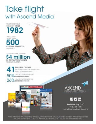 PRINT AND DIGITAL MEETING DAILIES SPONSORSHIP SALES EXHIBIT GUIDES AND DIRECTORIES
PRODUCT THEATERS DIGITAL AND VIDEO PRODUCTS REGISTRATION MARKETING
Barbara Kay, CEO
913-344-1401
bkay@ascendmedia.com
500
PRODUCED
MORE THAN
CUSTOM PROJECTS
ANNUALLY
41
PARTNER CLIENTS
INCLUDING SOME OF THE LARGEST
ASSOCIATION MEETINGS
50%HAVE BEEN PARTNERS FOR
10 YEARS OR MORE
26%HAVE BEEN PARTNERS FOR
20 YEARS OR MORE
Take flight
with Ascend Media
TRUSTED MEETING
PUBLISHER SINCE
1982
$4 million
GENERATED MORE THAN
IN ROYALTY PAYMENTS
TO OUR CLIENTS
 