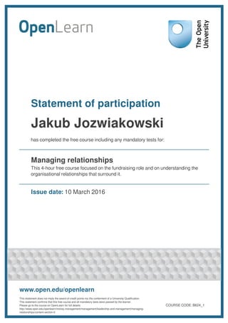 Statement of participation
Jakub Jozwiakowski
has completed the free course including any mandatory tests for:
Managing relationships
This 4-hour free course focused on the fundraising role and on understanding the
organisational relationships that surround it.
Issue date: 10 March 2016
www.open.edu/openlearn
This statement does not imply the award of credit points nor the conferment of a University Qualification.
This statement confirms that this free course and all mandatory tests were passed by the learner.
Please go to the course on OpenLearn for full details:
http://www.open.edu/openlearn/money-management/management/leadership-and-management/managing-
relationships/content-section-0
COURSE CODE: B624_1
 