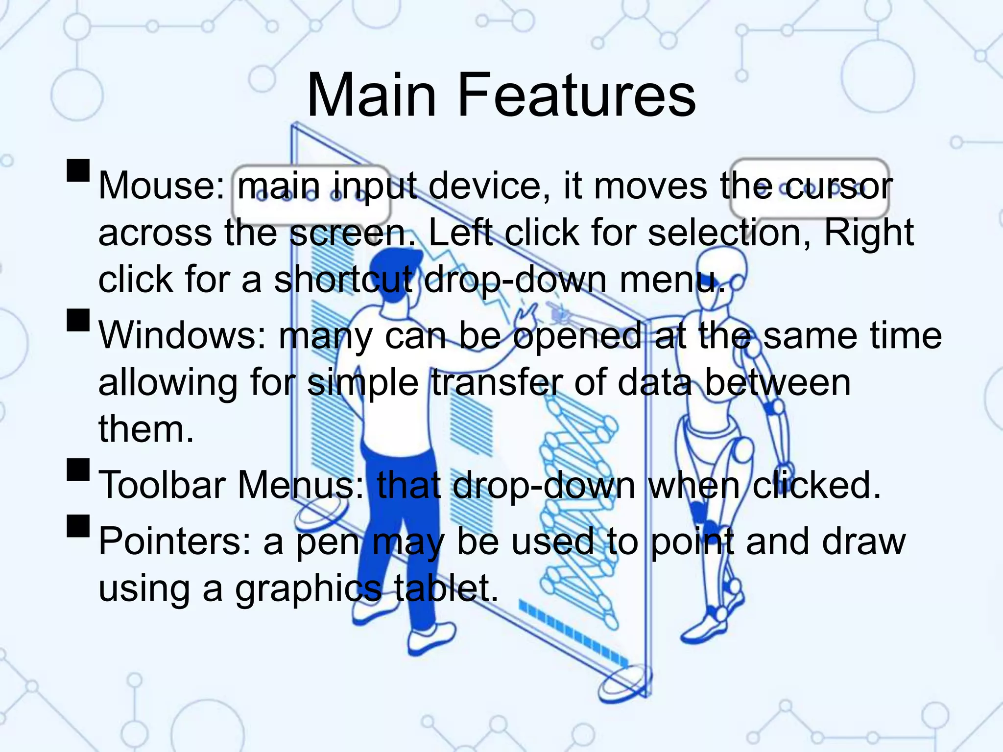 Main Features
Mouse: main input device, it moves the cursor
across the screen. Left click for selection, Right
click for a shortcut drop-down menu.
Windows: many can be opened at the same time
allowing for simple transfer of data between
them.
Toolbar Menus: that drop-down when clicked.
Pointers: a pen may be used to point and draw
using a graphics tablet.
 
