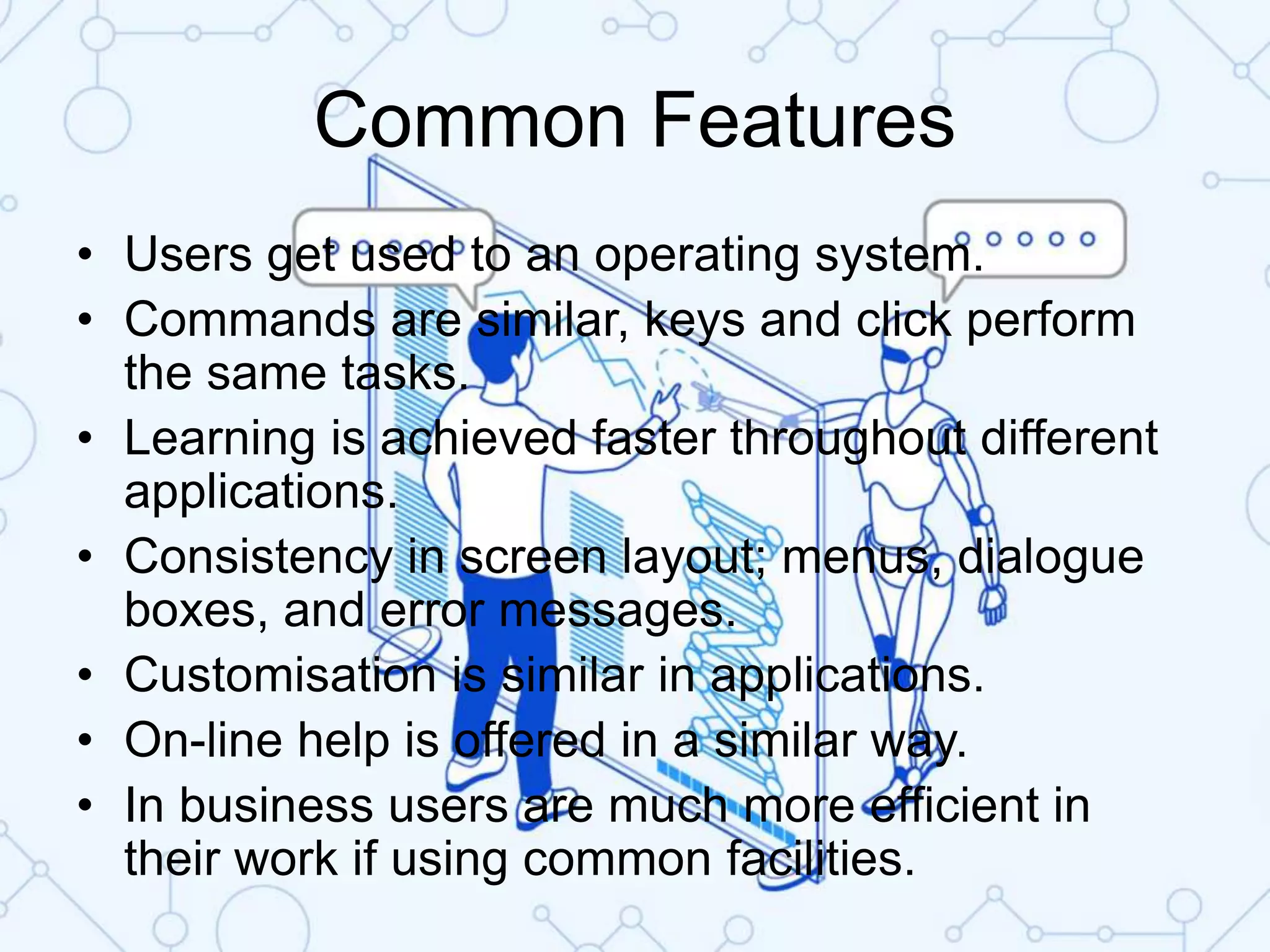 Common Features
• Users get used to an operating system.
• Commands are similar, keys and click perform
the same tasks.
• Learning is achieved faster throughout different
applications.
• Consistency in screen layout; menus, dialogue
boxes, and error messages.
• Customisation is similar in applications.
• On-line help is offered in a similar way.
• In business users are much more efficient in
their work if using common facilities.
 