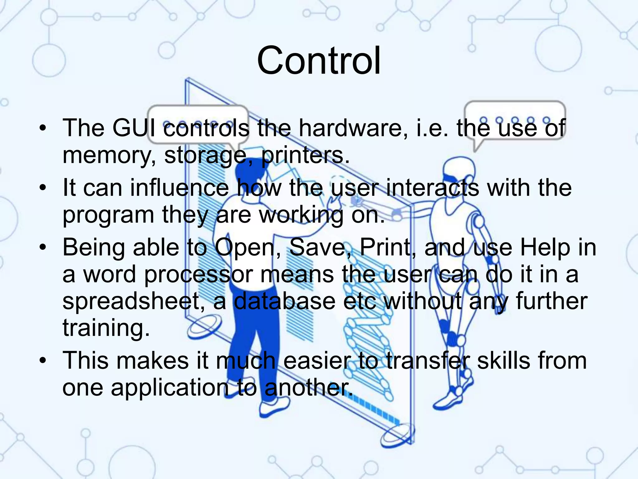 Control
• The GUI controls the hardware, i.e. the use of
memory, storage, printers.
• It can influence how the user interacts with the
program they are working on.
• Being able to Open, Save, Print, and use Help in
a word processor means the user can do it in a
spreadsheet, a database etc without any further
training.
• This makes it much easier to transfer skills from
one application to another.
 