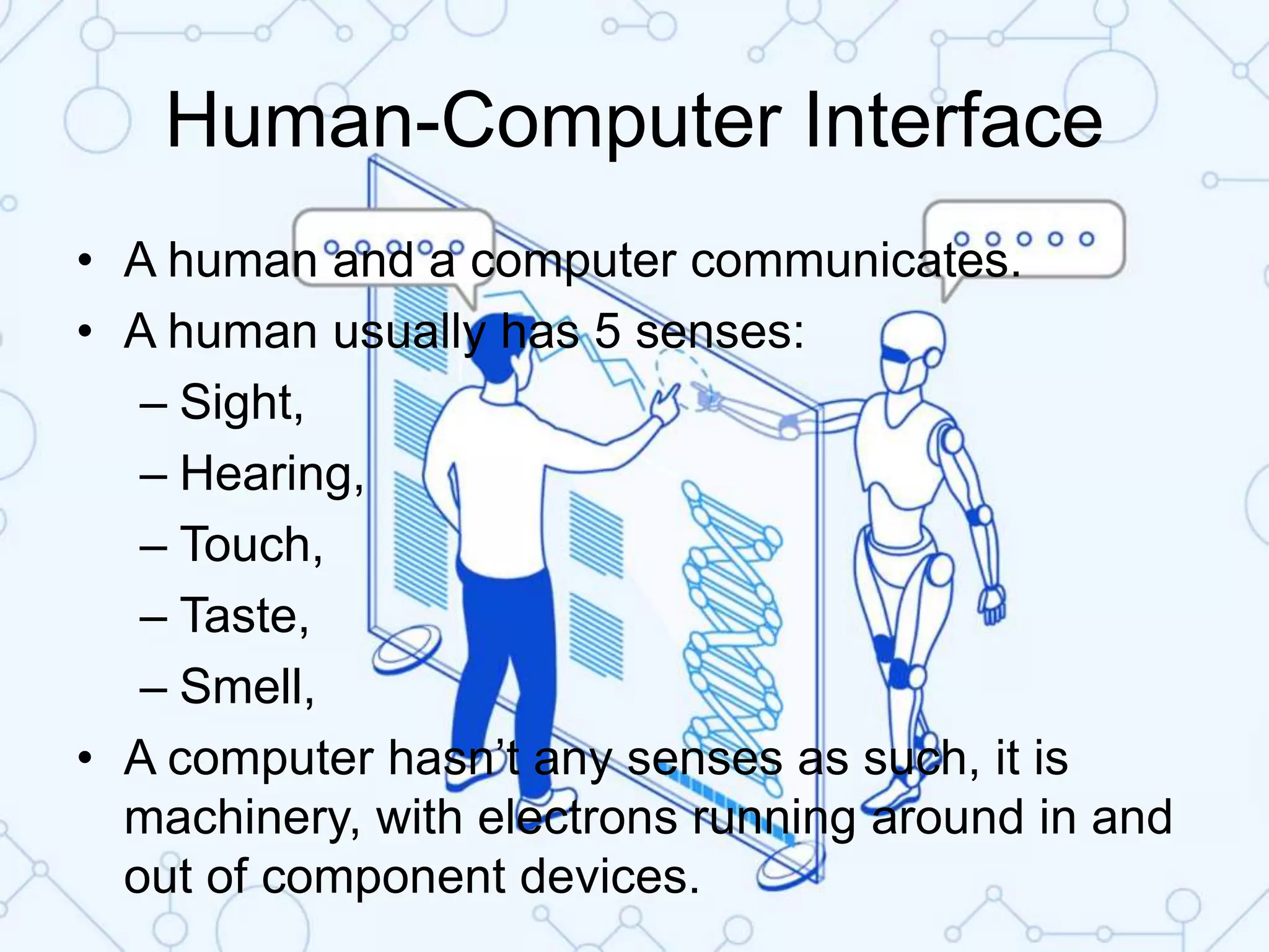 Human-Computer Interface
• A human and a computer communicates.
• A human usually has 5 senses:
– Sight,
– Hearing,
– Touch,
– Taste,
– Smell,
• A computer hasn’t any senses as such, it is
machinery, with electrons running around in and
out of component devices.
 