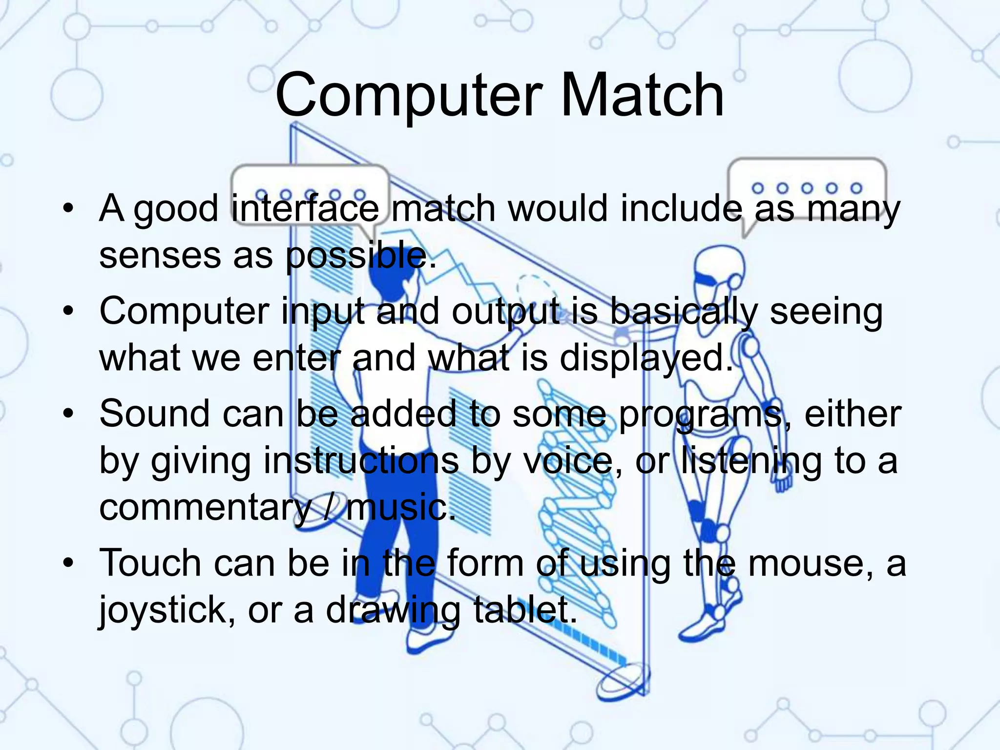 Computer Match
• A good interface match would include as many
senses as possible.
• Computer input and output is basically seeing
what we enter and what is displayed.
• Sound can be added to some programs, either
by giving instructions by voice, or listening to a
commentary / music.
• Touch can be in the form of using the mouse, a
joystick, or a drawing tablet.
 