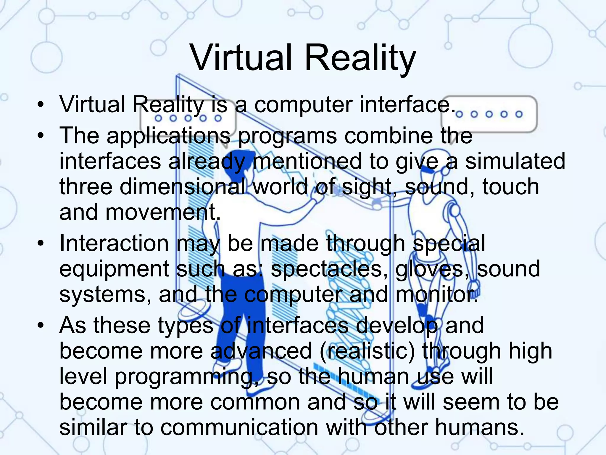 Virtual Reality
• Virtual Reality is a computer interface.
• The applications programs combine the
interfaces already mentioned to give a simulated
three dimensional world of sight, sound, touch
and movement.
• Interaction may be made through special
equipment such as: spectacles, gloves, sound
systems, and the computer and monitor.
• As these types of interfaces develop and
become more advanced (realistic) through high
level programming, so the human use will
become more common and so it will seem to be
similar to communication with other humans.
 