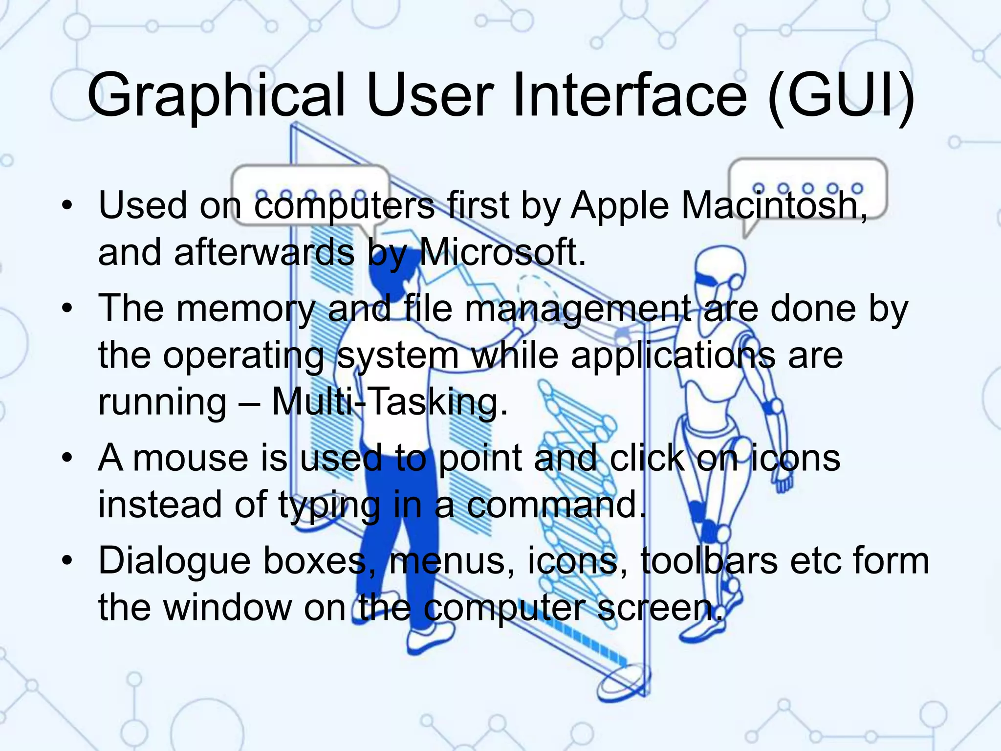 Graphical User Interface (GUI)
• Used on computers first by Apple Macintosh,
and afterwards by Microsoft.
• The memory and file management are done by
the operating system while applications are
running – Multi-Tasking.
• A mouse is used to point and click on icons
instead of typing in a command.
• Dialogue boxes, menus, icons, toolbars etc form
the window on the computer screen.
 