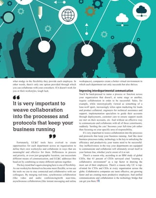 | |JULY 2014
33CIOReview
what stodgy in the flexibility they provide each employee. In
other words, there's only one option provided through which
you can collaborate with your coworkers. If it doesn't work for
you or their workstyles, tough luck.
Fortunately, UC&C tools have evolved to create
opportunities for each department across an organization to
define their own workstyles and collaborate in ways that are
meaningful and effective for them. Differences in process
and priority, or even just geographic location, can necessitate
different means of communication, and UC&C addresses this
head-on by combining so many different options together.
The key trend that's again emerging here is one of flexibility.
As our workstyles themselves become more flexible, so too are
the tools we use to stay connected and collaborative with our
colleagues. By merging real-time, synchronous collaboration
(like video and audio conferencing)with near-time,
asynchronous collaboration (like instant messaging and online
workspaces), companies create a better virtual environment in
which each department not only succeeds but also thrives.
Improving interdepartmental communication
You'd be hard-pressed to name a process or function across
your organization that doesn't, at some stage or another,
require collaboration in order to be successful. Sales, for
example, while stereotypically viewed as something of a
lone-wolf sport, increasingly relies upon marketing for leads
and product collateral, engineers for technical assistance and
support, implementation specialists to guide their accounts
through deployments, customer care to ensure support needs
are met on their accounts, etc. And without an effective way
to communicate and collaborate with all of these constituents,
suddenly ‘herding the cats’ becomes your full-time job rather
than focusing on your specific area of responsibility.
It’s very important to weave collaboration into the processes
and protocols that keep your business running. And like most
business processes today, technology is the key to unlocking the
efficiency and productivity your teams need to be successful.
Any ineffectiveness in the way your departments are equipped
to communicate and collaborate will ultimately reveal itself in
your bottom line, whether you're aware of it or not.
There's a reason why, according to an IBM study of global
CEOs, that 63 percent of CEOs surveyed cited "creating a
collaborative environment" as a top factor in drawing the
most out of their employees. There's a reason why UC is top-
of-mind for CTOs and CIOs at every organization across the
globe. Collaborative companies are more effective, are growing
faster and are creating more productive employees. And unified
communications and collaboration is the technology bridge that
can get you there.
It is very important to
weave collaboration
into the processes and
protocols that keep your
business running
 