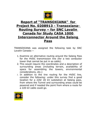 Report of “TRANSOXIANA” for
Project No. 0208913 - Transoxiana-
Routing Survey – for SNC Lavalin
Canada for Study CASA 1000
Interconnector Around the Salang
Pass
TRANSOXIANA was assigned the following task by SNC
Lavalin Canada:--
1. Examine an alternative routing around the Salang Pass
for the HVDC transmission line (for a two conductor
tower that cannot be put in as cable).
2. This would require the coordinates and a description of
surrounding areas (including terrain, availability of
space for assembling the towers, environmental
considerations, etc.)
3. In addition to the line routing for the HVDC line,
consider the following: under this survey find a good
location for a 220/ 20 kV substation at Salang pass,
from where the Tunnel and surrounding areas could be
powered and if needed the point from where a route for
a 220 kV cable could go.
 