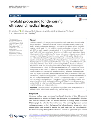 Twofold processing for denoising
ultrasound medical images
P. V. V. Kishore*†
  , K. V. V. Kumar†
, D. Anil kumar†
, M. V. D. Prasad†
, E. N. D. Goutham†
, R. Rahul†
,
C. B. S. Vamsi Krishna†
and Y. Sandeep†
Background
Ultrasound medical images save many lives by early detection of fetus differences in
pregnant woman for around two decades now. Compared with tomography (CT), mag-
netic resonance imaging (MRI) and Positron emission technology (PET), ultrasound
(US) imaging is the safest for the sensitive fetus. Fetus scanning of pregnant woman
enables gynecologists to check the health of the baby and mother satisfactorily. Ultra-
sound scanners come in handy to perform this job at lower costs and radiation effects.
But the visual quality of images from ultrasound scanners is significantly poor because
Abstract 
Ultrasound medical (US) imaging non-invasively pictures inside of a human body for
disease diagnostics. Speckle noise attacks ultrasound images degrading their visual
quality. A twofold processing algorithm is proposed in this work to reduce this multi-
plicative speckle noise. First fold used block based thresholding, both hard (BHT) and
soft (BST), on pixels in wavelet domain with 8, 16, 32 and 64 non-overlapping block
sizes. This first fold process is a better denoising method for reducing speckle and also
inducing object of interest blurring. The second fold process initiates to restore object
boundaries and texture with adaptive wavelet fusion. The degraded object restora-
tion in block thresholded US image is carried through wavelet coefficient fusion of
object in original US mage and block thresholded US image. Fusion rules and wavelet
decomposition levels are made adaptive for each block using gradient histograms with
normalized differential mean (NDF) to introduce highest level of contrast between
the denoised pixels and the object pixels in the resultant image. Thus the proposed
twofold methods are named as adaptive NDF block fusion with hard and soft thresh-
olding (ANBF-HT and ANBF-ST). The results indicate visual quality improvement to an
interesting level with the proposed twofold processing, where the first fold removes
noise and second fold restores object properties. Peak signal to noise ratio (PSNR), nor-
malized cross correlation coefficient (NCC), edge strength (ES), image quality Index (IQI)
and structural similarity index (SSIM), measure the quantitative quality of the twofold
processing technique. Validation of the proposed method is done by comparing with
anisotropic diffusion (AD), total variational filtering (TVF) and empirical mode decom-
position (EMD) for enhancement of US images. The US images are provided by AMMA
hospital radiology labs at Vijayawada, India.
Keywords:  Ultrasound medical image denoising, Speckle noise, Block processing in
wavelet domain, Hard and soft thresholding , Medical image fusion
OpenAccess
© 2015 Kishore et al. This article is distributed under the terms of the Creative Commons Attribution 4.0 International License
(http://creativecommons.org/licenses/by/4.0/), which permits unrestricted use, distribution, and reproduction in any medium,
provided you give appropriate credit to the original author(s) and the source, provide a link to the Creative Commons license, and
indicate if changes were made.
RESEARCH
Kishore et al. SpringerPlus (2015) 4:775
DOI 10.1186/s40064-015-1566-6
*Correspondence:
pvvkishore@kluniversity.in
†
P. V. V. Kishore, K. V. V. Kumar,
D. Anil kumar, M. V. D. Prasad,
E. N. D. Goutham, R. Rahul,
C. B. S. Vamsi Krishna
and Y. Sandeep contributed
equally to work
Department of Electronics
and Communications
Engineering, K L University,
Vaddeswaram, Guntur, India
 
