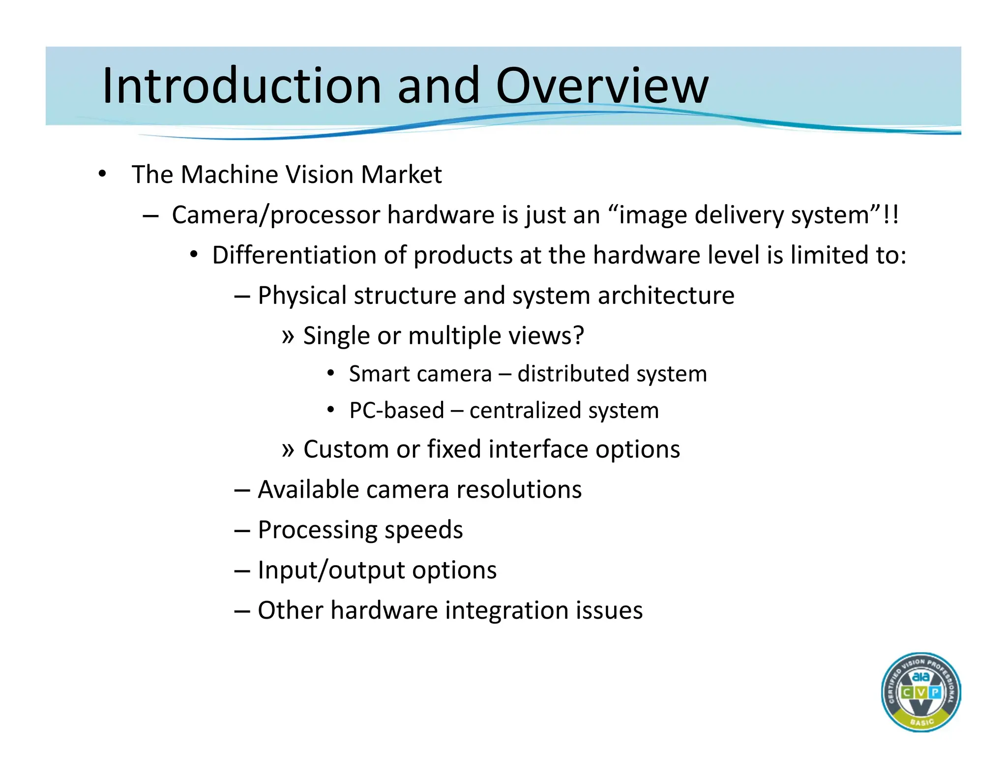 Introduction and Overview
• The Machine Vision Market
– Camera/processor hardware is just an “image delivery system”!!
• Differentiation of products at the hardware level is limited to:
– Physical structure and system architecture
» Single or multiple views?
• Smart camera – distributed system
• PC‐based – centralized system
» Custom or fixed interface options
– Available camera resolutions
– Processing speeds
– Input/output options
– Other hardware integration issues
 