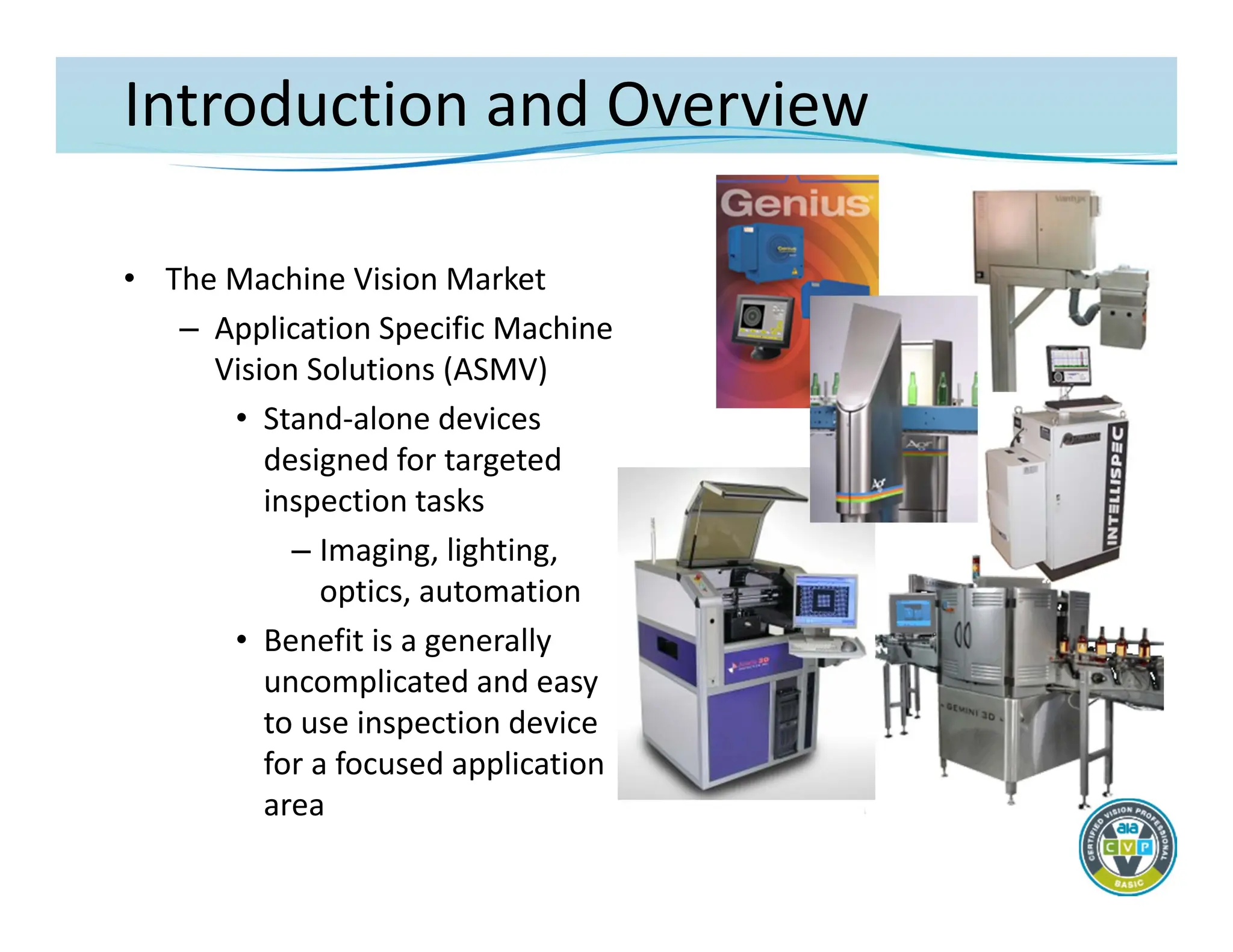 Introduction and Overview
• The Machine Vision Market
– Application Specific Machine
Vision Solutions (ASMV)
• Stand‐alone devices
designed for targeted
inspection tasks
– Imaging, lighting,
optics, automation
• Benefit is a generally
uncomplicated and easy
to use inspection device
for a focused application
area
 