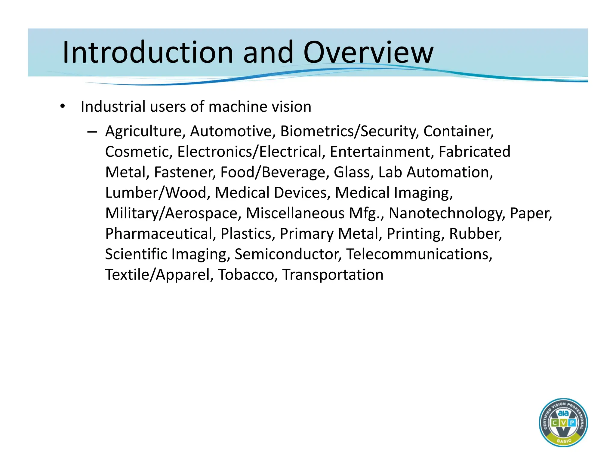 Introduction and Overview
• Industrial users of machine vision
– Agriculture, Automotive, Biometrics/Security, Container,
Cosmetic, Electronics/Electrical, Entertainment, Fabricated
Metal, Fastener, Food/Beverage, Glass, Lab Automation,
Lumber/Wood, Medical Devices, Medical Imaging,
Military/Aerospace, Miscellaneous Mfg., Nanotechnology, Paper,
Pharmaceutical, Plastics, Primary Metal, Printing, Rubber,
Scientific Imaging, Semiconductor, Telecommunications,
Textile/Apparel, Tobacco, Transportation
 