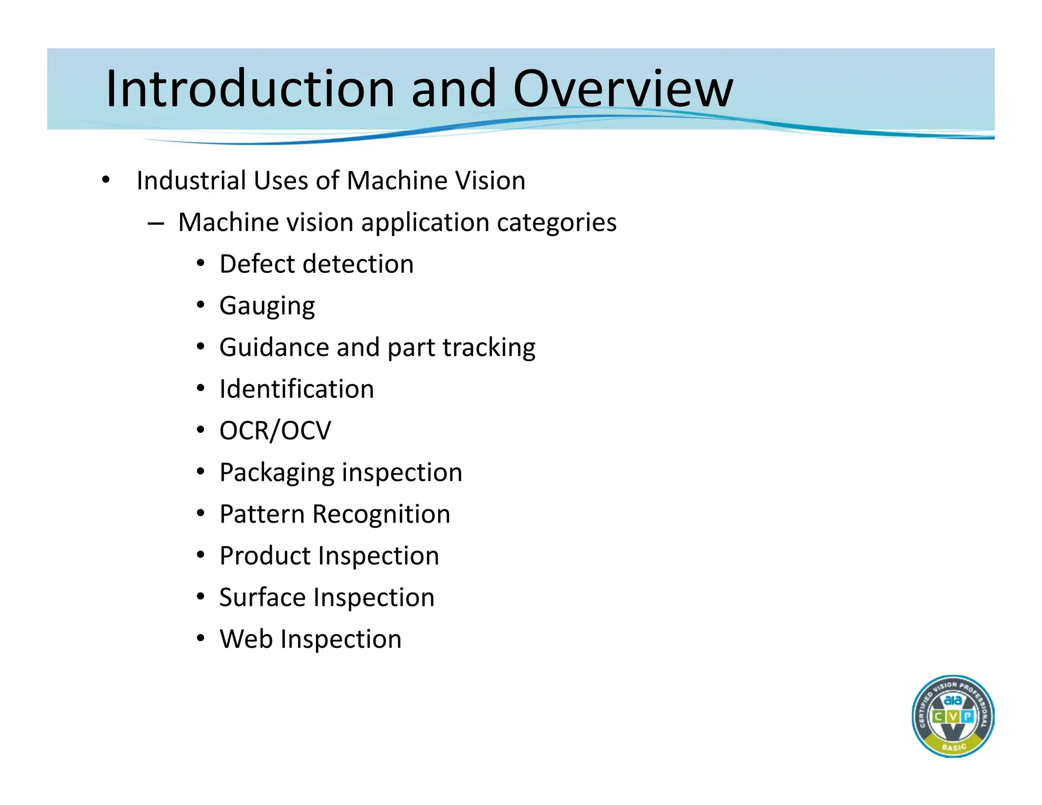 Introduction and Overview
• Industrial Uses of Machine Vision
– Machine vision application categories
• Defect detection
• Gauging
• Guidance and part tracking
• Identification
• OCR/OCV
• Packaging inspection
• Pattern Recognition
• Product Inspection
• Surface Inspection
• Web Inspection
 