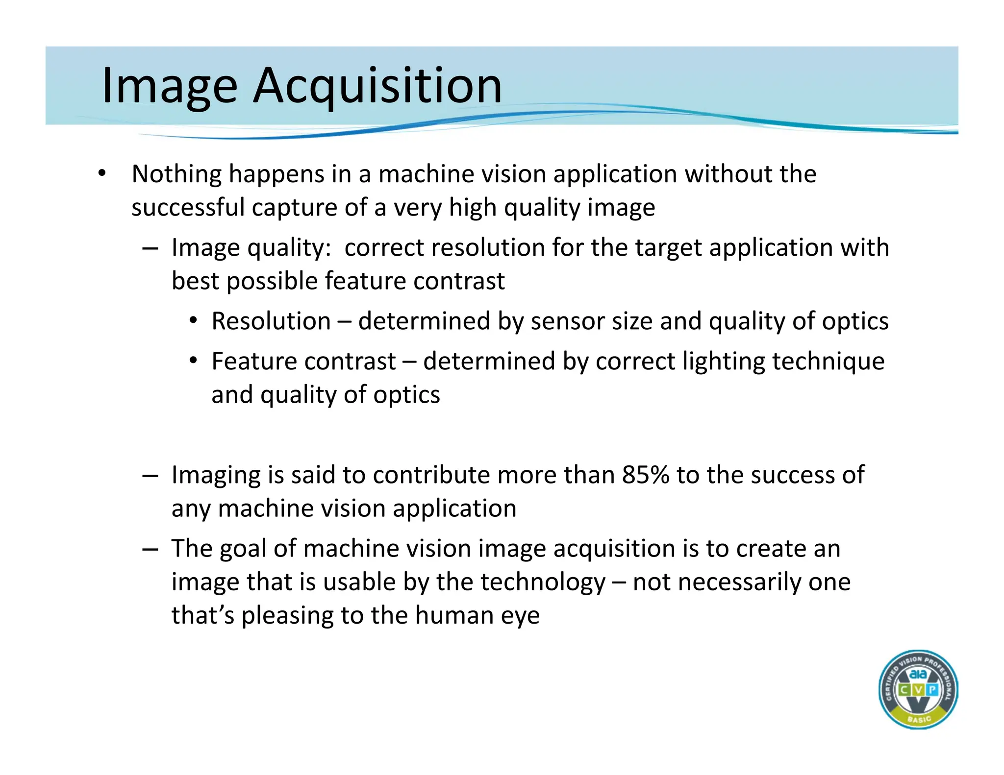 Image Acquisition
• Nothing happens in a machine vision application without the
successful capture of a very high quality image
– Image quality: correct resolution for the target application with
best possible feature contrast
• Resolution – determined by sensor size and quality of optics
• Feature contrast – determined by correct lighting technique
and quality of optics
– Imaging is said to contribute more than 85% to the success of
any machine vision application
– The goal of machine vision image acquisition is to create an
image that is usable by the technology – not necessarily one
that’s pleasing to the human eye
 