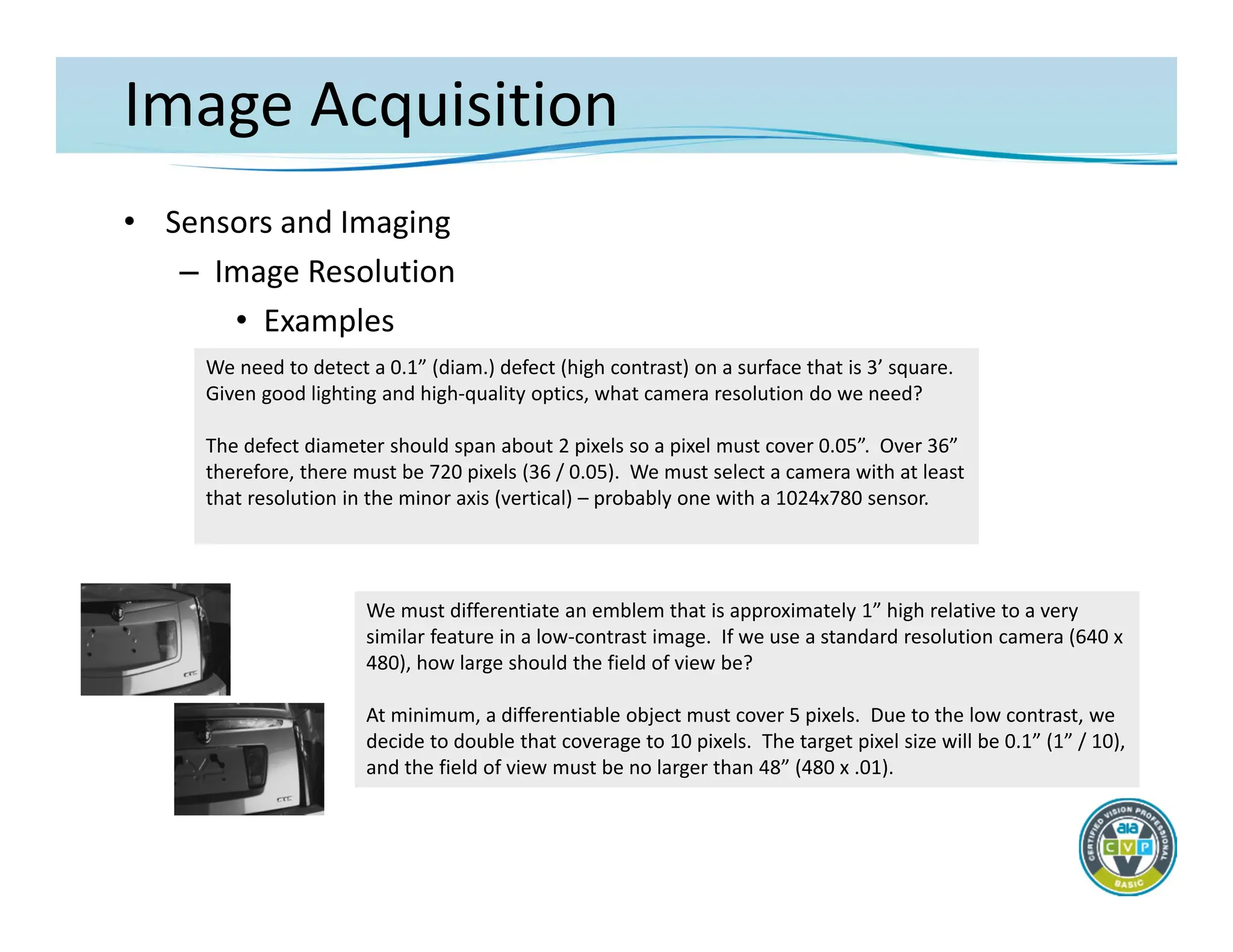 Image Acquisition
• Sensors and Imaging
– Image Resolution
• Examples
We need to detect a 0.1” (diam.) defect (high contrast) on a surface that is 3’ square.
Given good lighting and high‐quality optics, what camera resolution do we need?
The defect diameter should span about 2 pixels so a pixel must cover 0.05”. Over 36”
therefore, there must be 720 pixels (36 / 0.05). We must select a camera with at least
that resolution in the minor axis (vertical) – probably one with a 1024x780 sensor.
We must differentiate an emblem that is approximately 1” high relative to a very
similar feature in a low‐contrast image. If we use a standard resolution camera (640 x
480), how large should the field of view be?
At minimum, a differentiable object must cover 5 pixels. Due to the low contrast, we
decide to double that coverage to 10 pixels. The target pixel size will be 0.1” (1” / 10),
and the field of view must be no larger than 48” (480 x .01).
 