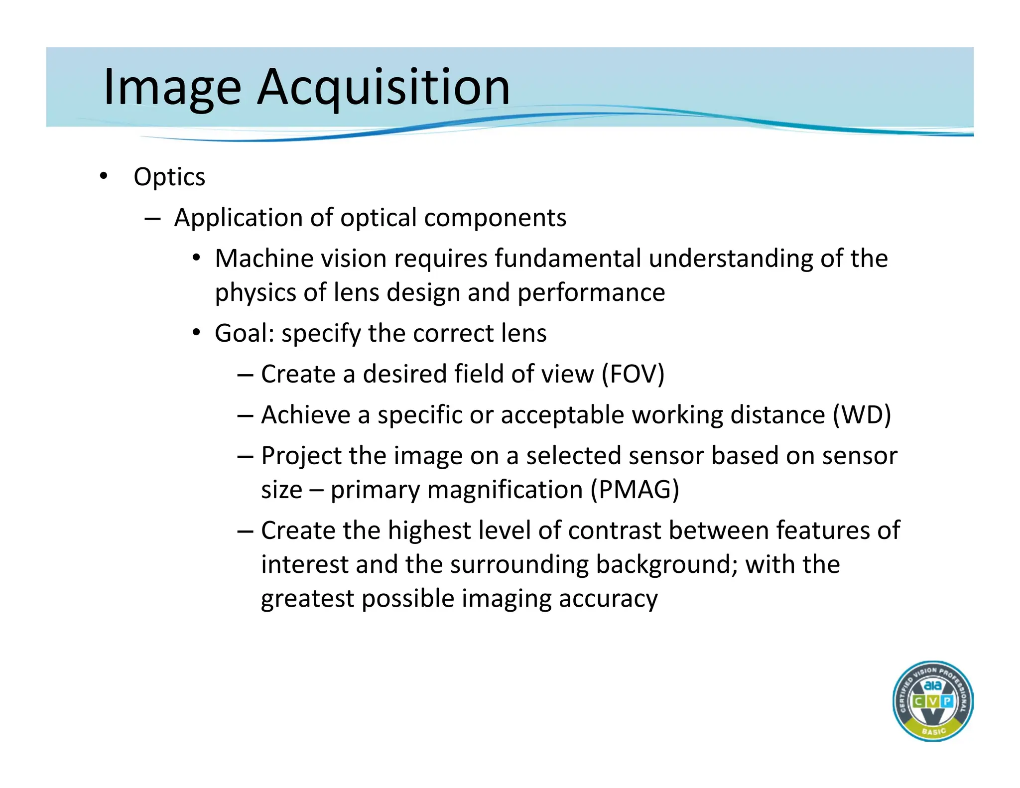 Image Acquisition
• Optics
– Application of optical components
• Machine vision requires fundamental understanding of the
physics of lens design and performance
• Goal: specify the correct lens
– Create a desired field of view (FOV)
– Achieve a specific or acceptable working distance (WD)
– Project the image on a selected sensor based on sensor
size – primary magnification (PMAG)
– Create the highest level of contrast between features of
interest and the surrounding background; with the
greatest possible imaging accuracy
 