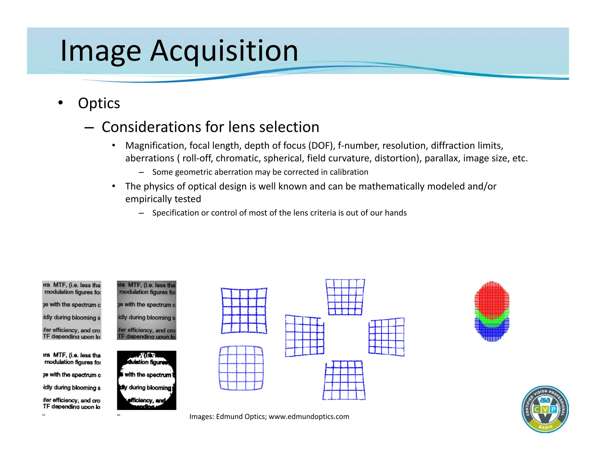 Image Acquisition
• Optics
– Considerations for lens selection
• Magnification, focal length, depth of focus (DOF), f‐number, resolution, diffraction limits,
aberrations ( roll‐off, chromatic, spherical, field curvature, distortion), parallax, image size, etc.
– Some geometric aberration may be corrected in calibration
• The physics of optical design is well known and can be mathematically modeled and/or
empirically tested
– Specification or control of most of the lens criteria is out of our hands
S5 S6
Images: Edmund Optics; www.edmundoptics.com
 