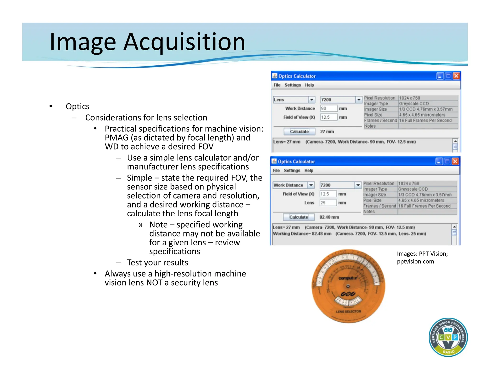 Image Acquisition
• Optics
– Considerations for lens selection
• Practical specifications for machine vision:
PMAG (as dictated by focal length) and
WD to achieve a desired FOV
– Use a simple lens calculator and/or
manufacturer lens specifications
– Simple – state the required FOV, the
sensor size based on physical
selection of camera and resolution,
and a desired working distance –
calculate the lens focal length
» Note – specified working
distance may not be available
for a given lens – review
specifications
– Test your results
• Always use a high‐resolution machine
vision lens NOT a security lens
Images: PPT Vision;
pptvision.com
 