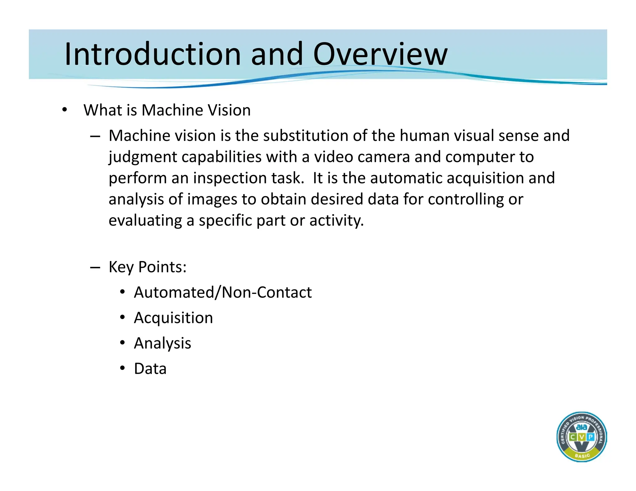 Introduction and Overview
• What is Machine Vision
– Machine vision is the substitution of the human visual sense and
judgment capabilities with a video camera and computer to
perform an inspection task. It is the automatic acquisition and
analysis of images to obtain desired data for controlling or
evaluating a specific part or activity.
– Key Points:
• Automated/Non‐Contact
• Acquisition
• Analysis
• Data
 