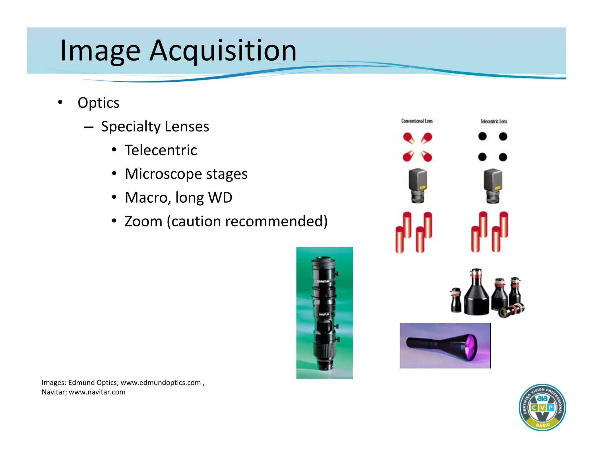 Image Acquisition
• Optics
– Specialty Lenses
• Telecentric
• Microscope stages
• Macro, long WD
• Zoom (caution recommended)
Images: Edmund Optics; www.edmundoptics.com ,
Navitar; www.navitar.com
 