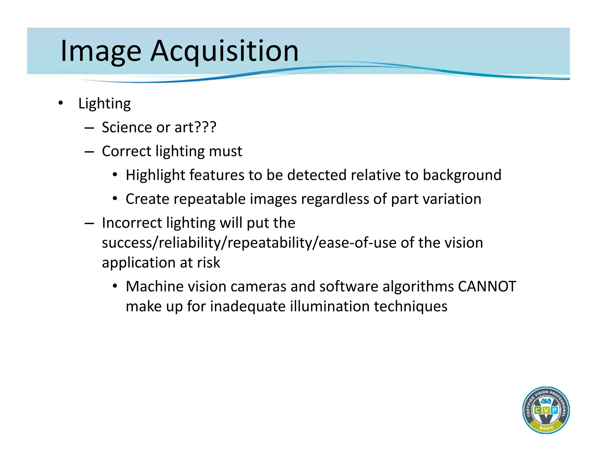 Image Acquisition
• Lighting
– Science or art???
– Correct lighting must
• Highlight features to be detected relative to background
• Create repeatable images regardless of part variation
– Incorrect lighting will put the
success/reliability/repeatability/ease‐of‐use of the vision
application at risk
• Machine vision cameras and software algorithms CANNOT
make up for inadequate illumination techniques
 