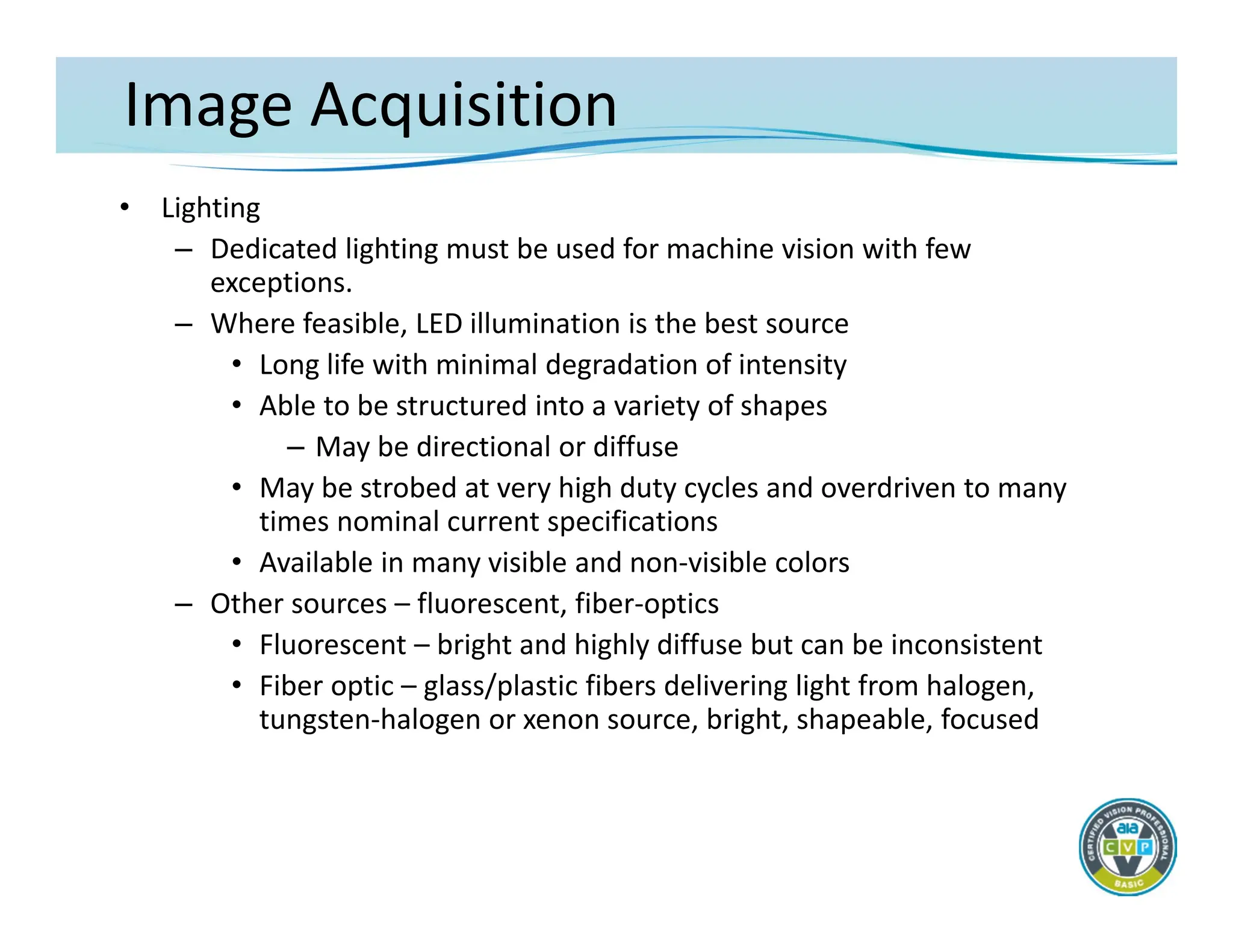 Image Acquisition
• Lighting
– Dedicated lighting must be used for machine vision with few
exceptions.
– Where feasible, LED illumination is the best source
• Long life with minimal degradation of intensity
• Able to be structured into a variety of shapes
– May be directional or diffuse
• May be strobed at very high duty cycles and overdriven to many
times nominal current specifications
• Available in many visible and non‐visible colors
– Other sources – fluorescent, fiber‐optics
• Fluorescent – bright and highly diffuse but can be inconsistent
• Fiber optic – glass/plastic fibers delivering light from halogen,
tungsten‐halogen or xenon source, bright, shapeable, focused
 