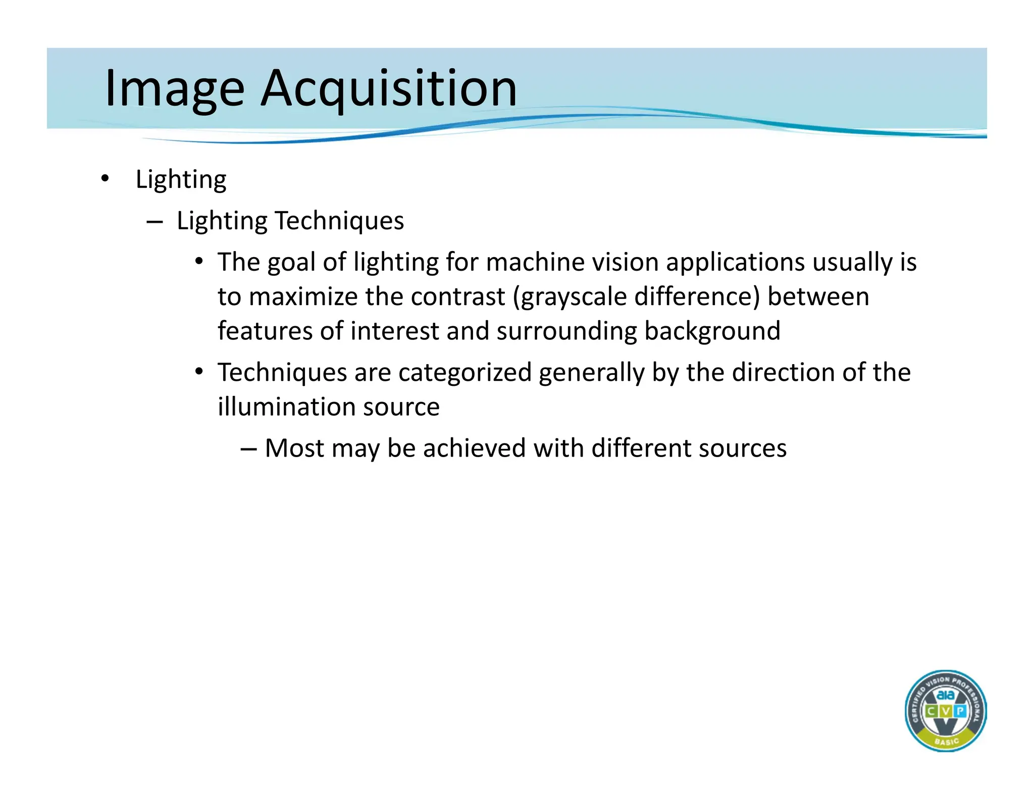 Image Acquisition
• Lighting
– Lighting Techniques
• The goal of lighting for machine vision applications usually is
to maximize the contrast (grayscale difference) between
features of interest and surrounding background
• Techniques are categorized generally by the direction of the
illumination source
– Most may be achieved with different sources
 