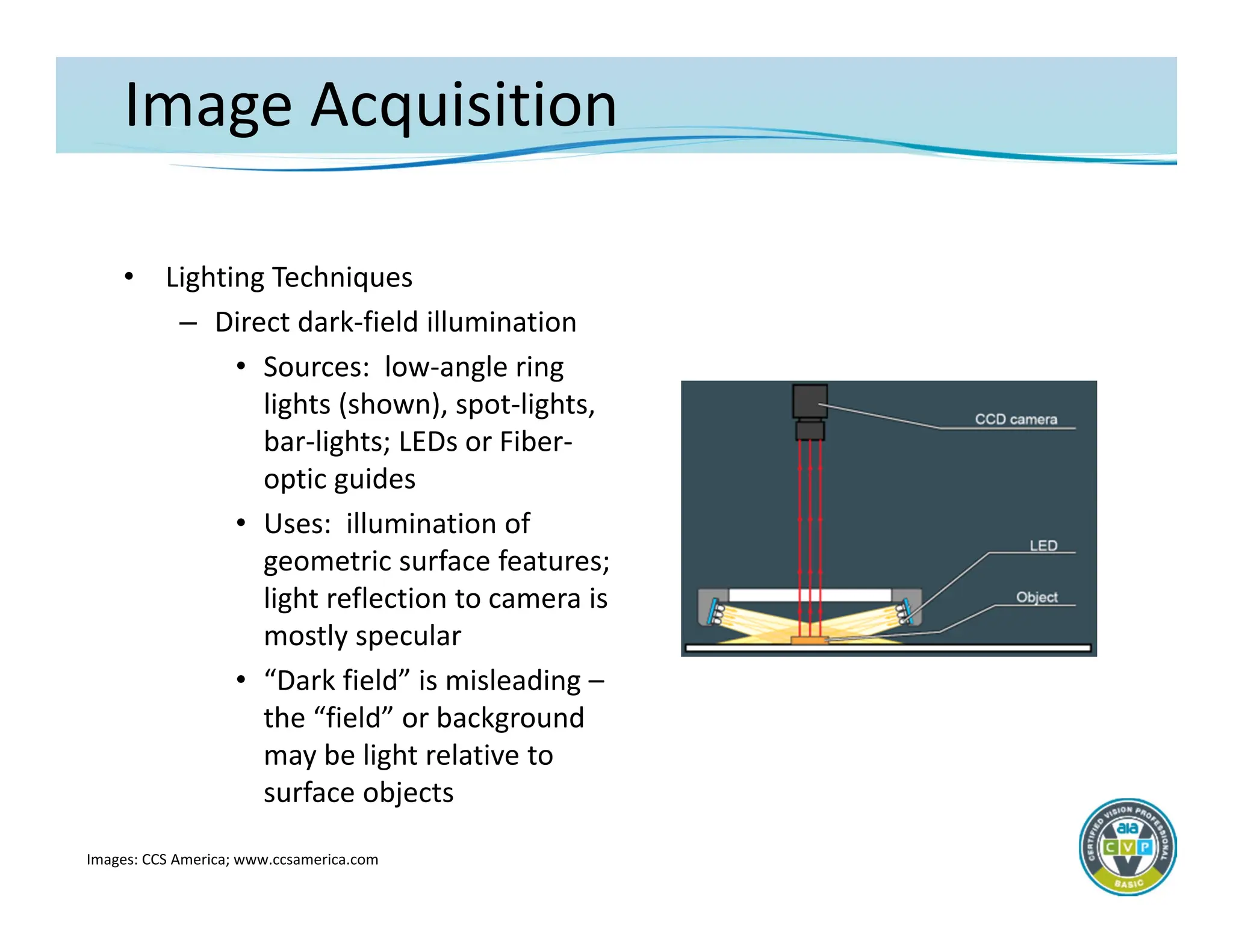 Image Acquisition
• Lighting Techniques
– Direct dark‐field illumination
• Sources: low‐angle ring
lights (shown), spot‐lights,
bar‐lights; LEDs or Fiber‐
optic guides
• Uses: illumination of
geometric surface features;
light reflection to camera is
mostly specular
• “Dark field” is misleading –
the “field” or background
may be light relative to
surface objects
Images: CCS America; www.ccsamerica.com
 