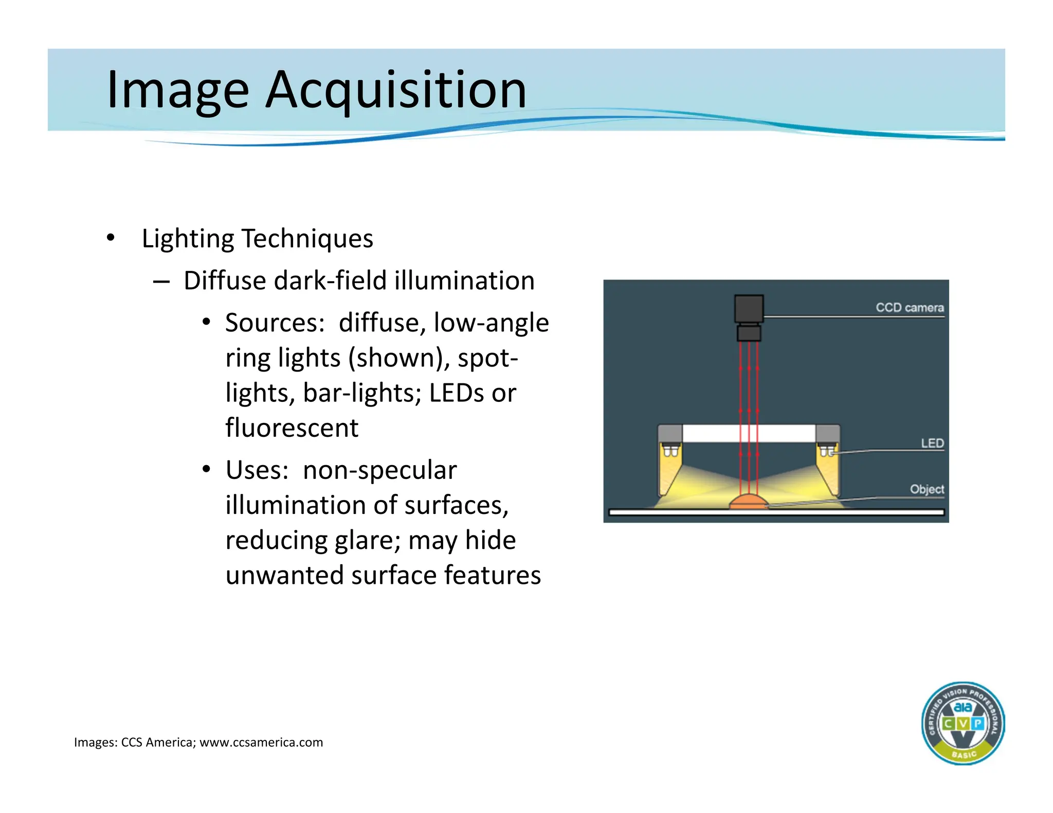 Image Acquisition
• Lighting Techniques
– Diffuse dark‐field illumination
• Sources: diffuse, low‐angle
ring lights (shown), spot‐
lights, bar‐lights; LEDs or
fluorescent
• Uses: non‐specular
illumination of surfaces,
reducing glare; may hide
unwanted surface features
Images: CCS America; www.ccsamerica.com
 