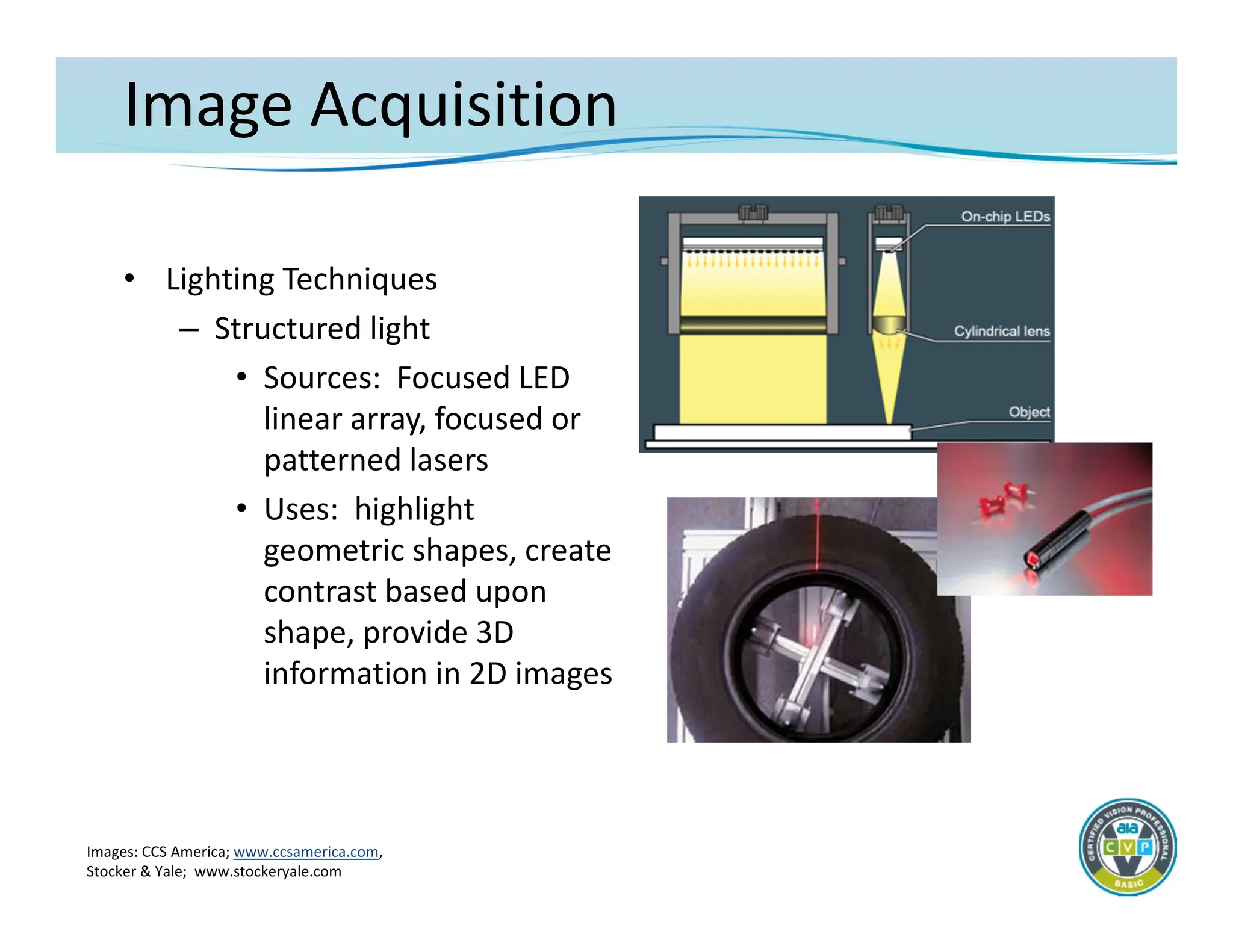 Image Acquisition
• Lighting Techniques
– Structured light
• Sources: Focused LED
linear array, focused or
patterned lasers
• Uses: highlight
geometric shapes, create
contrast based upon
shape, provide 3D
information in 2D images
Images: CCS America; www.ccsamerica.com,
Stocker & Yale; www.stockeryale.com
 